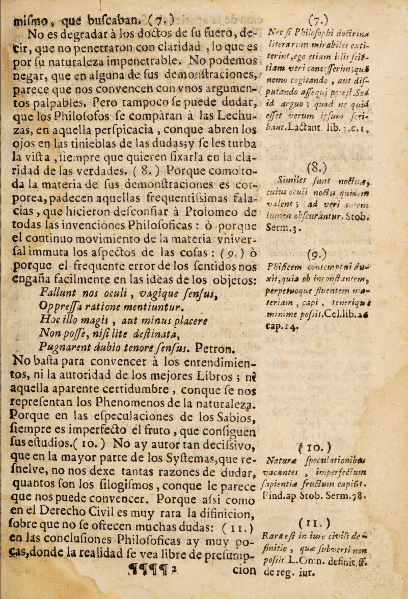 mífmo 9 qué bufe aban. (7,) No es degradar a ios dodos de fu fuero, de¬ cir, que no penetraron con claridad , lo que es por Tu naturaleza impenetrable. No podemos negar, que en alguna de fus demo.nftraciones, parece que nos convencen co.namos argumen¬ tos palpables. Pero tampoco fe puede dudar, que losPhiloíofos fe comparan á las Lechu¬ zas, en aquella perfpicacia , conque abren los ojos en tas tinieblas de las dudasjy fe íes turba la villa fíiempre que quieren ñxarla en ia cla¬ ridad de las verdades. ( 3. ) Porque como to¬ da ia materia de fus demonftraciones es cor¬ pórea, padecen aquellas frequentiísimas fala¬ cias , que hicieron defconñar á Ptoiomeo de todas las invenciones Philofoficas : ó porque el continuo movimiento de la materia vniver- falimmuta los afpedas de las cofas : ( p.) o porque el frequente error de los fentidosnos engaña fácilmente en las ideas de los objetos: Fallunt nos oculi, vagique fenjus^ Opprejfa ratione mentiuntur. Hocillo magis , aut minus placeré Non poffe>nifi lite dcjlinatay Pugnarent dubio tenore fenfus. Petror). No bafta para convencer á los entendimien¬ tos, ni la autoridad de los mejores Libros > ni aquella aparente certidumbre , conque fe nos reprefentan los Phenomenosde la naturaleza. Porque en las efpeculaciones de los Sabios, fiempre es imperfedo el fruto, que coníiguen fuseíludios.( 10.) No ay autor tan decifsivo, que en la mayor parte de los Syftemas,que re- íiielve, no nos dexe tantas razones de dudar* quantos fon los liiogifmos, conque le parece que nos puede convencer. Porque afsi como en ei Derecho Civil es muy rara la diíinicion, fobre que no fe ofrecen muchas dudas: ( 11.) en las concluíiones Philoíoficas ay muy po- Cas,donde la realidad fe vea libre de ptefump- sw 2 cion (/•) _ Nec fi Philofophi áoBn ym litera rum mir ahíles exti- termt yego etiam i¡ lis fcié- tiam veri conceferimiquM nemo cogí ¡ando , aut dis¬ putando ajfequj po-ejI.Sed id arguo $ qmd m quid ejfet verum ipfum feri* bant,La&anc. lib. i .c.i * (8.) Símiles [unt noBucty. tutus o culi rioéhi qum.m •vaUnt j ad veri aufem ¡unten obfeurántur. Stob. Serm.$. (9.) . ; Pkiffcem con temo: mi d tí- xttyquia oh in(orj/9jnfemy perpePuoque flventem ma- terlam , capí * Itneriqu'i mtnime pofsit.CtlMb^é cap, 24. fío-) Natura fpseul ationiheu vacantes , imperfsBum fapi entice fruBmn cap mi* í'md.ap Stob. Serm.78. (n) Rara?/} tn ture civil) de *• fintiio , qu& Jubverti non pofsit.L.ómn. defnit.f’. dereg. iur.