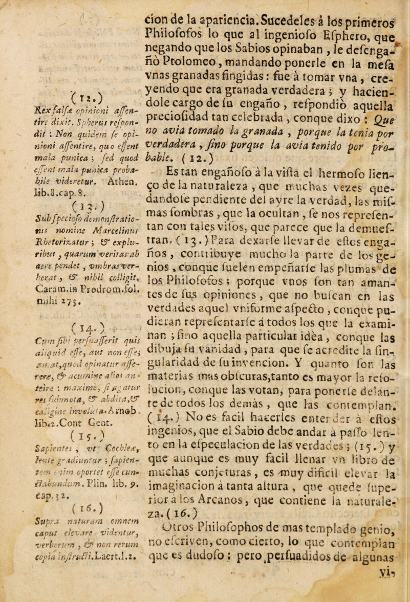 , 0*0 KexfaljCe opmiont a (Ten- tire \’dixit. Spherus refpon- dií : Non quidem fe opi- moni affentire, quo efjent mala puntea > fed quod effent mala púnica proba- ¿i/f vidtretur. Áihen. lib.S.cap .8. .(>?•) Subfpee tofo dtwonflr ado¬ nis nomine Marcelinus Rbetorizatur ; £5 explu- ribut ? quarum veritarab atre pendet, vmhrasver- berat, €5* w¿// eollsgit. Cara na.ia Fíodrom.foi. rnihi 27$. (14.) _ Cptmfibi perfnafferit quis aiiquid tjfe, non e¡fei jf;Kattqnod opmatur ajfe- rerey & acúname alio* an - teste : máxime, ji¿¿atur res ftbmota, £?“ abd'naPS calígine inveluta*A »n®b» íib.z.Cont Cent. (15.) Sapientes , v/ CoebJext lente p/.tdiuníur 5 japien- tem mirn oportet ejje cun* tfabundiim. Plin. lib. p. can. ? 2. * * (!«•) Supra naturam omnem caput elevare videntur, a>erb( rúan , Ó* non rerwn copia infirvtli. Lacro!, z• don de la apariencia.Sucedeles á los primeros Philofofos lo que al ingeniofo Efphero, que negando que los Sabios opinaban , le defenga-* ño Ptolomeo, mandando ponerle en la mefa vnas granadas fingidas: fue á tomar vna, cre¬ yendo que era granada verdadera ; y hacién¬ dole cargo de íu engaño , refpondio aquella preciofidad tan celebrada , conque dixo : Que no avia tanaao la pranada , porque Id tenia por verdadera yfino porque la avia tenido por pro¬ bable. (12.) Es tan engañofo á la vifta el hermofo lien¬ to de la naturaleza , que muchas vezes que¬ dándote pendiente dei avre la verdad, las mi fi¬ nias íombras, que la ocultan , fie nos repreíen- tan con tales vitos, que parece que la demuef- tjan, ( 13.) Para dexaríe llevar de efics enga¬ ños , contribuye mucho la parte de los ge¬ nios , conque luden empeñarle las plumas* de los Philoíofbs r porque vnos fon tan aman¬ tes de fus opiniones, que no buícan en las verdades aquel vniforme afpefto , conque pu¬ dieran reprefentaríe á todos los que la exami¬ nan ; fino aquelia particular idea , conque las dibuja fu vanidad , para que fe acredite la fin- gularidad de fu invención. Y quinto fon las materias inas obícuraSjtanto es mayor la rcío- íucioo, conque las votan, para ponerte delan¬ te de todos los demás, que las contemplan. ( 14.) No es fácil hacerles enterder á efios ingenios, que el Sabio debe andar a patio len¬ to en la efpeculacion de las verdades 5 (15. ) y que aunque es muy fácil llenar vn libro de muchas conjeturas, es ^rnuy difícil elevar la imaginación á tanta altura , que quede íupe- rior a los Arcanos, que contiene ia naturale¬ za. ( \& •) Otros Philofophos de mas templado genio, no deriven, como cierto, lo que contemplan que es dudofo; pero^peifgadídosde algunas ' yi-5