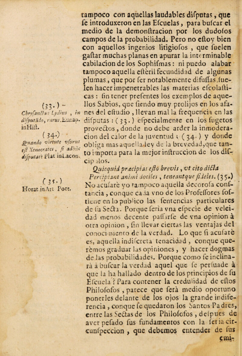 (33*) ~ Chryfanffus Lyd'tu tampoco con aquellas laudables difputas, que fe introduxeron en las Efcuelas, para buícar el medio de la demonftracion por los dudoíos campos de la probabilidad. Pero no eíloy bien con aquellos ingenios litigiofos , que hielen gaftar muchas planas en apurar la interminable cabilacion de los Sophifmas: ni puedo alabar tampoco aquella efterii fecundidad de algunas plumas, que por fer notablemente difuíías,hie¬ len hacer impenetrables las materias efcolahi- cas: íin tener prefentes los exemplos de aque¬ llos Sabios, que fiendo muy prolijos en los afa- in nes del eftudio , llevan mal la frequench en las áifputado, rmtj.jb.unap* difputas :(33.) efpecial mente en ios fugetos inHiíl. provectos, donde no debe arder la inmcdera- ( Hv cion del calor de la juventud ; ( 34.) y donde guando virtute víurn, mas aquella ley de la brevedad,que tan- £r,rS«¡ÓUcoo! to5»P°«a Para ia m-j°rfracción de losdlf- cip dos. Quicquid pr¿ripias efío brevis, vt cito di£t¿ Perápiant animi dóciles , teneantquefíleles. (35*) No aculare yo tampoco aquella decoróla cons¬ tancia , conque cada vno de los Profeííores fof- ticne en lo publico las fentencias particulares de fu Sefta. Porque feria vna el pede de velei¬ dad menos decente paliarle de vna opinión á otra opinión , fin llevar ciertas las ventajas del conocimiento de la verdad. Lo que fi aculare es, aquella ¡ndifcreta tenacidad , conque que¬ remos graduar las opiniones , y hacer dogmas de las probabilidades. Porque como feinclina- rá ábufcar la verdad aquel que le períuade a que la ha hallado dentro de los principios de fu Efcueia ? Para contener la credulidad de eftos Philofofos , parece que ferá medio oportuno ponerles delante de los ojos la grande indife¬ rencia , conque le quedaron los dantos Pa dres, entre las Sedtas de los Philoíofos , deípues de aver pefado fus fundamentos con la feria cir- eunfpeccion , que debemos entender de fus emb 0*0 Horat in Art Poce