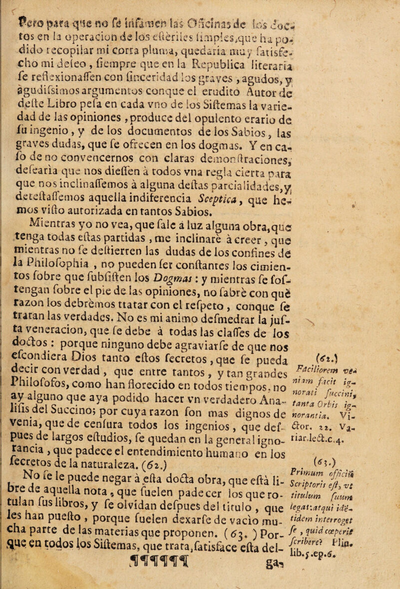 Paro pata que na fe Idfemeb las Oficinas'de fas doc¬ tos en la operación de los e&énles limpies,que ha po; dido recopilar mi corra pluma, quedaría muy fatisfe- cho mi deíeo , fiempre que en ia República literaria fe refíexionaíTen con ílnceridad los graves , agudos.» y águdiísimos argumentos conque ei erudito Autor de deíte Libro peía en cada vno de ios Siítemas ia varie¬ dad de las opiniones , produce del opulento erario de fu ingenio, y de los documentos de los Sabios , las graves dudas, que fe ofrecen en los dogmas. Y en ca¬ fo de no convencernos con claras deaion Oraciones,' defearia que nos dieffen a todos vna regla cierta para que nos indinaífemos á alguna deltas parcialidades// deteftaííemos aquella indiferencia Sceptka, que he^ mos viflo autorizada en tantos Sabios. Mientras yo no vea, que falc á luz alguna obra,que tenga todas ellas partidas , me inclinare á creer, que mientras no fe ddtierren las dudas de ios confines de la Phiíofophia , no pueden fer contantes los cunien- tos (obre que fubfiften los Dogmas: y mientras fe fof- tengan fobre el pie de las opiniones, no fabré con qué razón ios debrémos tratar con el refpeto , conque fe tratan las verdades. No es mi animo defmedrar la juf- ta veneración, que fe debe á todas las claíTes de los coitos: porque ninguno debe agraviatfe de que nos efeondiera Oios tanto ellos fecretos , qae fe pueda decir con verdad , que entre tantos, y tan grandes 1 nilofoios, como han florecido en todos tiempos, no ay alguno que aya podido hacer vn verdadero Ana- lilis del Succino; por cuya razón fon mas dignos de venia, quede ceníura todos los ingenios, que def pues de largos eiludios, fe quedan en la genera! igno¬ rancia , que padece el entendimiento humano en ios lecretos de la naturaleza. (62.) No fe le puede negar á ella doda obra, que eftá Ii- , 1:12 aquella nota, que fuelcn padecer ios que ro¬ tulan fus libros, y fe olvidan defpues de! titulo , que les han puefto , porque fuelen dexarfe de vacio mu¬ cha parte de las materias que proponen. (6y ) Por- <iue en todos tos Siítemas, que trara.fatisface efta del- \ .(tfi.y FdcH'iorem ve nhm fuit ig. norati fuccint tanta Qrbis ig norantia, Vj. <5lor, z%. Va> riarJeót.c^, Primum offrcii Sctiptoris ejk útulum fuuty tegat'.afqui id'é- tidem interropg, í* Je , quid coeperi fcribercl íi¡fl lib.f.ep.tf.