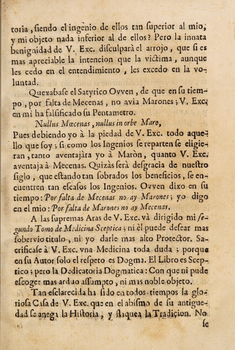 toiia , Tiendo el ingenio de ellos tan fuperior al mío; y mi objeto nada inferior al de ellos? Pero la innata benignidad de V. Exc. difeulparael arrojo, que fies mas apreciable la intención que la vi&ima, aunque les cedo en el entendimiento , les excedo en la vo¬ luntad; Quexabafe etSatynco Ovvcn , de que en fu tiem¬ po , por falta de Mecenas, no avia Marones jV. Exq en mi ha falfrficado fu Pentámetro. Hullas Mecenas, nullus in orbe Maro, Pues debiendo yo a la piedad de V. Exc. todo aque¬ llo que foy v ü como los Ingenios fe reparten fe eiigie-j ran, tanto aventajara yo a Marón, quanto V. Exc. aventajad Mecenas. Quizas lera deígracia de nueftro figlo , que citando tan fobrados los beneficios, ié ena cuentren tan eícafos los Ingenios. Ovven dixo en fu tiempo: Tor falta de Mecenas no ay Marones; yo digo en el mió: !Por falta do Marones no ay Mecenas. A las fu premas Aras de V. Exc. va dirigido mi fe¬ cundo Tomo de Medicina Scebica \ ni él puede defear mas fobervio titulo , , ni yo darle mas alto Protector. Sa- crificafe a V. Exc. vna Medicina toda duda ; porque ©nfu Autor folo el refpeto es Dogma. El Libro es Scep- tico; pero la Dedicatoria Dogmática: Con que ni pude efeoger mas arduo aíílimptp, ni mis noble objeto, Tanefclarecidaha fi Jo en todos-tiempos la..glo¬ rióla C.ifa de V. Exc. que en elabifmo de fu antigüe-; dad fe anega la Hiftoíia, y fiiqueaU Tradición, No íc