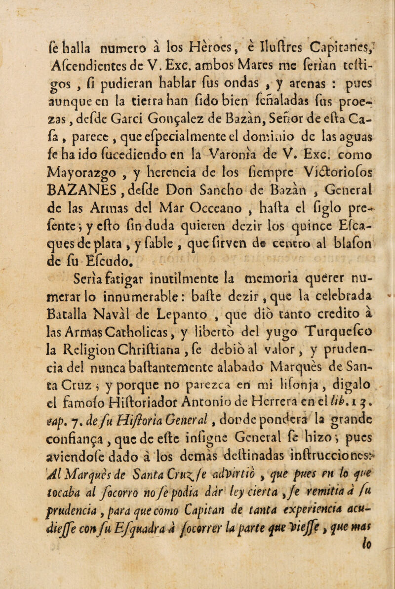 íe halla numero a los Héroes, é Iluftres Capitanes,' Afcendientes de V. Exc. ambos Mares me ferian tcíli- gos , fi pudieran hablar fus ondas , y arenas : pues aunque en la tierra han fido bien fcñaladas fus proe¬ zas , defde Garci González de Bazán, Señor de ella Ca¬ ía , parece , que efpecialmente el dominio de las aguas fe ha ido íucediendo en la Varonía de V. Exc. como Mayorazgo , y herencia de los íiemprc Vi&oriofos BAZANES, defde Don Sancho de Bazar» , General de las Armas del Mar Occeano , halla el figlo pre- {entey ello fin duda quieren dezir los quince Esca¬ ques de plata » y fable , que firven de centro al blafon de fu Efcudo. Sería fatigar inútilmente la memoria querer nu¬ merarlo innumerable: baile dezir,que la celebrada Batalla Naval de Lepanto , que dio tanto crédito a. las ArmasCatholicas, y liberto del yugo Turquefco la Religión Chriíliana , fe debió al valor, y pruden¬ cia del nunca baftantemente alabado Marqués de San¬ ca Cruz i y porque no parezca en mi lifonja , digalo el famoío Hiíloriador Antonio de Herrera en el lib. 13. tap. 7. de fu Hiftotia General, donde pondera la grande confianza , que de elle iníignc General fe hizo, pues aviendofe dado á los demás dellinadas inílrucciones:- Al Marqués de Santa Cru^/e advirtió , que pues en lo que locaba al focorro no je podía, dar ley cierta ,/e remitía d fu prudencia, para que como Capitán de tanta experiencia acu- diejfe con fu Ejquadra 4 jocorrer la parte que Viejfe, que mas