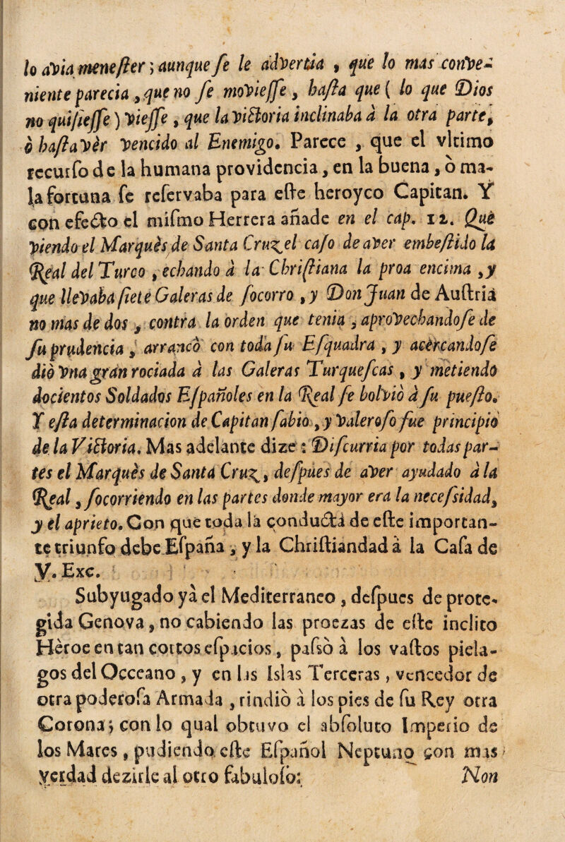 k lo aViqmenefter > aunque fe le advertía , que lo mas conloe- mente parecía, que no Je moViejfe t hajia que ( lo que Dios no quifielfe )Viejfe, que LviBoria inclinaba d la otra parte, ehaftaVér Vencido al Enemigo, Parece , que el vlrimo recurfo de la humana providencia, en la buena, o ma¬ la fortuna fe refervaba para elle heroyco Capitán» Y con efecto el mifmo Herrera añade en el cap. 11. Qué Viendo el Marqués de Santa Cruzad cafo de afee embef ido la (Real del Turco , echando d la Cbrifliana la proa encima ,y que llevaba fíete Caleras de focorro ,y (Donjuán de Auftriá no mas de dos, contra la orden que tenia ,aproVecbandofe de fu prudencia »' arranco con toda fu Efquadra , y acercando fe dio Vna gran rociada d las Galeras Turquefcas, y metiendo ¿ocientos Soldados E/pañoles en la Real fe bohío d fu puefto, Y efla determinación de Capitán fabio t.y Valerofo fue principio de la ViBoria, Mas adelante dize: Di furria por todas par¬ tes el Marqués de Santa Cru\, defpues de aVer ayudado d la Real, focorriendo en las partes donde mayor era la nece/sidadi y el aprieto. Con que toda lá conduóti de cftc importan¬ te triunfo debe Efpaha ■, y la Chriftiandad á la Cafa de Y- Exc. Subyugado ya el Mediterráneo, dcípucs de prote. gida Genova, no cabiendo las proezas de elle ínclito Héroe en tan coitos efp icios, pafso á los vaílos piéla¬ gos del Occeano, y en l is Islas Terceras, vencedor de otra poderofa Armada , rindió a ios pies de fu Rey otra Corona ; con lo qual obtuvo el abíoluto Imperio de los Mares, podiendo eftc Efpanol Neptuno son mas yerdad de zule al otro fabuloíb: Non