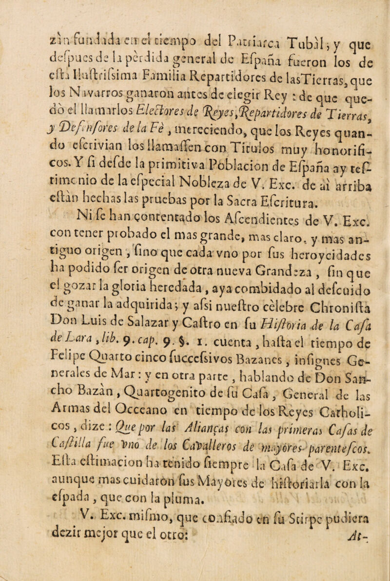 zj nfundada en el tiempo del Patriarca Tuba h y que defpucs dé la pérdida general de Efpaña fueron los de elh lluftriísima Familia Repartidores de lasTierras,que los Navarros ganaron antes de elegir Rey ; de que que¬ do el llamarlos Electores de ^eyes,Repartidores de Tierras, y ‘Defin/oies de la Fe , mereciendo, que ios Reyes qnan¬ dú desvian los ilamaffen con Tirulos muy honorífi¬ cos. Y fi defde la primitiva Población de Efpaña ay tef- timenio de la efpecial Nobleza de V. Exc. de ai arriba citan hecnas las prueoas por la Sacra Eícritura. Ni fe han contentado los Atendientes de V. Exc. con tener probado el mas grande, mas claro, y mas an¬ tiguo origen , fino que cada vno por fus heroyeidades ha podido fer origen de otra nueva Grandeza , fin que e! gozar la gloria heredada , aya combidado al defeuido de ganar la adquirida; y afsi nueftro célebre Chronift3 Don Luis de Salazar y Caítro en fu Hiforia de la Caja de Lata Jib. 9. cap, 9. §. 1. cuenta , harta el tiempo de Feiipe Qnarto cinco fucccfsivos Bazanes, infignes Ge¬ nerales de Mar: y en otra parte , hablando de Don San¬ cho Bazan , Quartogenito de fu Cafa , General de las Armas del Occeano en tiempo de los Reyes Carholi- cos, dize : Que por las A llancas con las primeras Cajas de La/hila fue Vno de los Caballeros de mayores- párente feos. Ella ertirnacion ha tenido rtempre la Cafa de V. Exc. aunque mas cuidaron fus Mayores de hrrtof ¡arla con la eípada , que con la pluma. V. Exc. m¡fmo, que confiado en fu Scirpc pudiera dczir mejor que el otro: Jt-