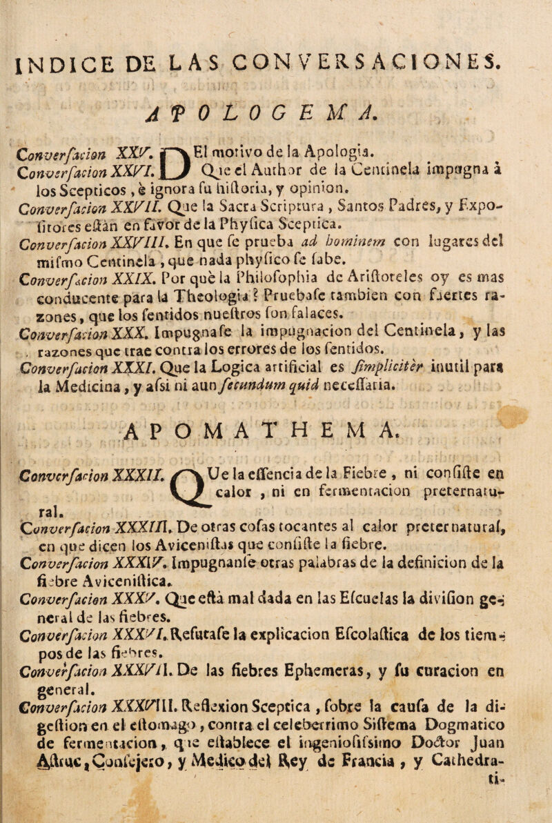 INDICE DE LAS CONVERSACIONES. AfOLOGEU A. Converfácion XXJA jp* El motivo de la Apología. Canvsrfacían XXFL \ 3 QueelAuthor de la Centinela impugna* ios Scepticos, é ignora fu iiiftorh, y opinión. Converfácion XXVIL Que la Sacra Scriptura » Santos Padres, y Expo¬ sitores eftán en favor de la Phyíica Sceptica, Converfácion XXVHU En que fe prueba ad hominem con lugares del mifmo Centinela , que nada phyfieo fe fabe. Converfácion XXIX. Por que la Philofophia deAriftoreles oy es mas conducente para la Theologia ? Pruebafe también con fuertes ra¬ zones, que los Temidos nueítros fon falaces. Converfácion XXX. Impugna fe la impugnación del Centinela, y las . razones que trae contra los errores de ¡os fentidos. Converfácion XXXI. Que la Lógica artificial es Jimpliciter inútil para la Medicina, y afsi ni aun fecundum quid neccílaria. A P O M A T H E M A. Converfácion XXXIL Ue la effencia de la Fiebre, ni coníifte en calor , ni en fermentación preternatu¬ ral. Converfácion XXXííl, De otras cofas tocantes al calor preter natural, en que dicen los Aviccnifta* que coníifte la fiebre. Converfácion XXXIV. Impugnanle otras palabras de la definición de la fiebre Aviceniftica.. Converfácion XXXV. Que eftá mal dada en las Eícueías U divifion ge-j rteral de las fiebres. Converfácion XXXV l, Refuta fe la explicación Efcolaftica de los tiern-? pos de las fiebres. Converfácion XXXV 11. De las fiebres Ephemeras, y fu curación en general. Converfácion XXXVML Reflexión Sceptica , fobre la caufa de la di- geftion en el eftomago, contra el celebérrimo Siftema Dogmático de fermentación,, que eftablece el ingeníofifsima Do&or Juan A&dCtCon&jeso, y Medico de) 8,ey de Francia , y Cathedra- ti-