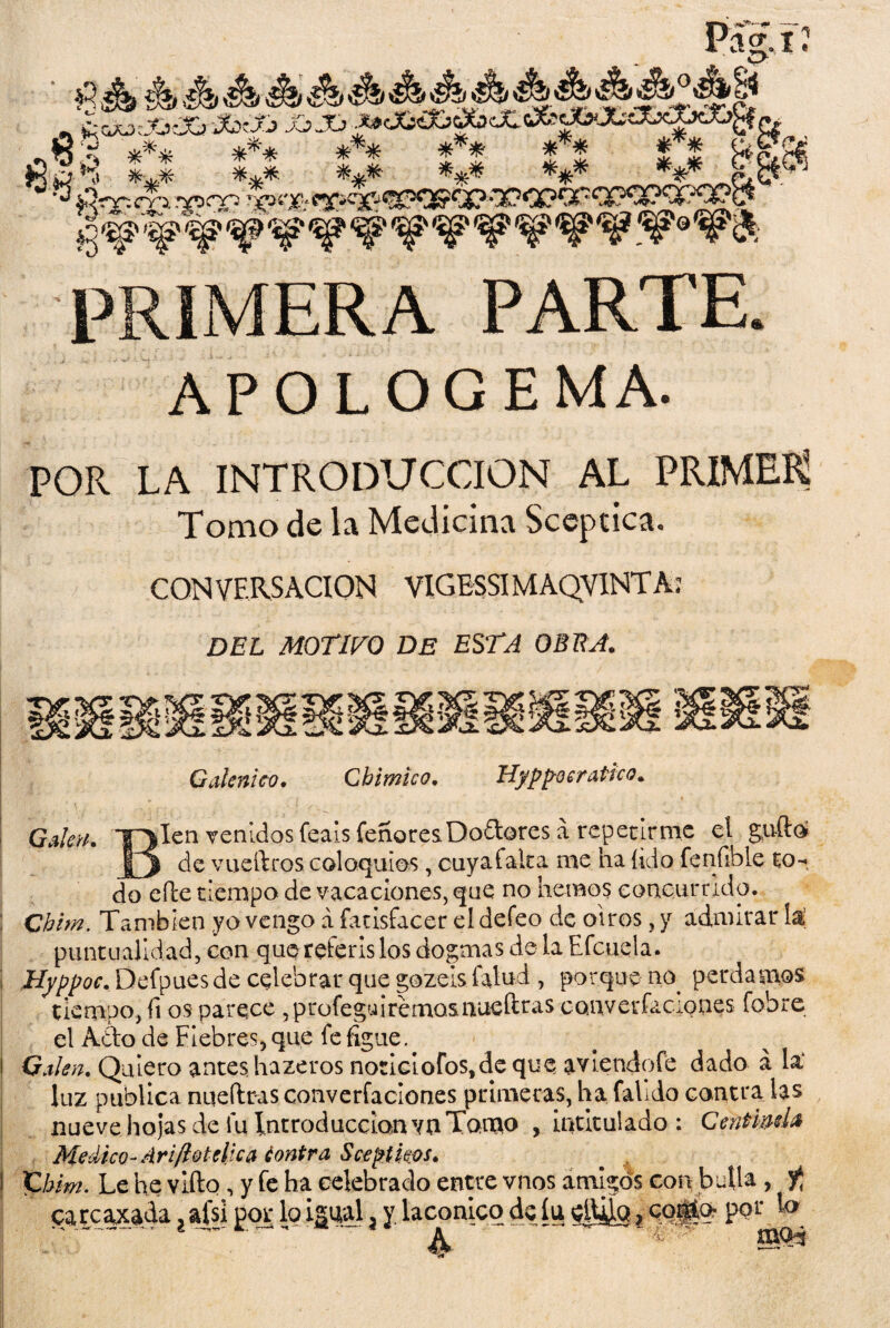 Pag. i: __ éb^jk éb ib &>j¡¡ «ri^*A |s ¿i ”:. *** %* *#* *** *** f** - PRIMERA PARTE. APOLOGEMA. POR LA INTRODUCCION AL PRIMEK Tomo de la Medicina Sceptica. CON VERSACION VIGESSIM AQVINT Aj DEL MOTIVO DE ESTA OBE A. Galénico. Cbimico. Hyppocratko. Galen. T^Icn venidos feals feñoresDolores a repetirme ei guita I j de vueftros coloquios, cuyafaka me ha (ido fenfible to¬ do efte tiempo de vacaciones, que no hemos concurrido, i Chim. También yo vengo a fatisfacer el defeo de oiros, y admirar la puntualidad, con que referís los dogmas de la Efcuela. i Hyppoc. Defpuesde celebrar que gozeis íalud , porque no. perdamos tiempo, fi os parece , profeguiremosnueftras co.nverfciciones fobre el Ado de Fiebres, que fe fígue.. | Galen. Quiero antes hazeros noticiofos,de que aviendofe dado á la1 luz publica nueílras converfacíones primeras, ha falldo contra las nueve hojas de fu introducción vn Tomo , intitulado : Centinela Medico-Ari/loteljca contra S ce píleos. I Cbim. Le he vifto, y fe ha celebrado entre vnos amigos con bulla , t carcajada, afsi por lo igual 3 y lacónico de íu clUlq, por to