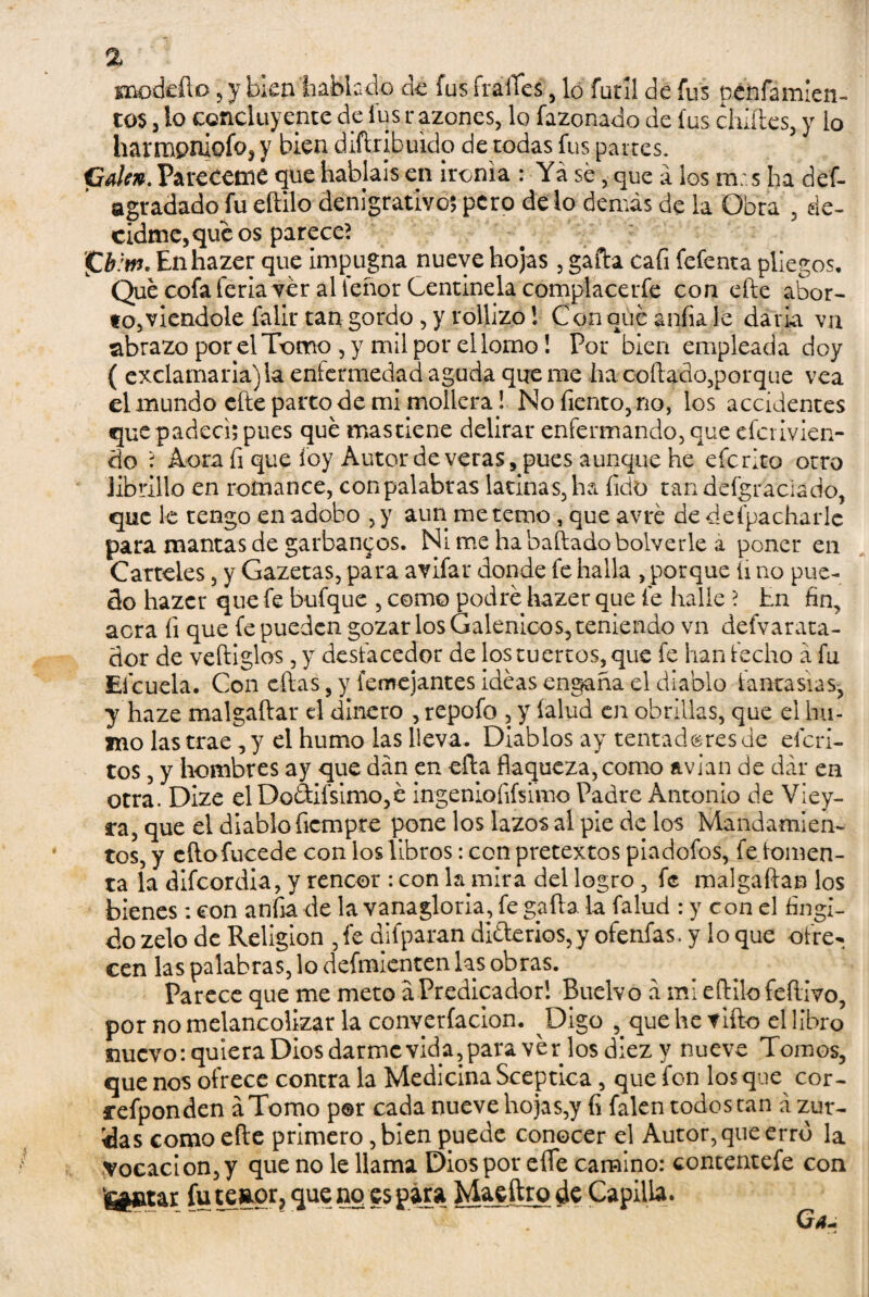 % saotkflo , y bien hablado dé fus frailes, lo fútil de fus pagamien¬ tos 3 lo concluyente de fus razones, lo fazonado de fus chifles, y lo harmpniofo^y bien diftribuido de todas fus partes. Calen. Pareceme que habíais en ironía : Ya se, que á los ra. s ha def- a gradado fu eftilo denigrativos pero de lo demás de la Obra , de¬ cidme, qué os pareced ¡Cb:m. Enhazer que impugna nueve hojas , gaita cafi fefenta pliegos. Que cofa feria ver al tenor Centinela complacerte con efte abor¬ to, viendole falir tan gordo , y rollizo 1 Con qué anfia le daría va nbrazo por el Tomo, y mil por el lomo! Por bien empleada doy ( exclamarla)la enfermedad aguda queme ha coítado,porque vea el mundo efte parto de mi mollera! No Tiento, no, los accidentes que padecí; pues qué mas tiene delirar enfermando, que efer ivien¬ do ? Acra fi que ioy Autor de veras, pues aunque he efe rito otro Jibrillo en romance, con palabras latinas, ha íido tandefgraciado, que le tengo en adobo , y aun me temo, que avré de defpacharlc para mantas de garbanzos. Ni me ha bailadobolverle a poner en Carteles, y Gazetas, para avifar donde fe halla , porque fi no pue¬ do hazer que fe bufque , como podré hazer que fe halle ? En fin, acra fi que fe pueden gozar los Galénicos, teniendo vn defvarata- dor de veftiglos, y desfacedor de los tuertos, que fe han fecho á fu Efcuela. Con cftas, y femejantes ideas engaña el diablo fantasías, y haze malgaftar el dinero , repofo , y íalud en obrillas, que el hu¬ mo las trae, y el humo las lleva. Diablos ay tentadores de eferi- tos, y hombres ay que dan en efta flaqueza, como avian de dar en otra. Dize elDoáifsimo,é ingenioíifsimo Padre Antonio de Viey- ra, que el diablo ficmpre pone los lazos al pie de los Mandamien¬ tos, y eftofucede con los libros: con pretextos piadofos, fe fomen¬ ta la difeordia, y rencor : con la mira del logro, fe malgaftan los bienes: con anfia de la vanagloria, fe gaita la falud : y con el fingi¬ do zelo de Religión , fe difparan diferios,y ofenfas. y lo que ofre¬ cen las palabras, lo defmienten las obras. Parece que me meto áPredicador! Buelvo á mi eftilo feftivo, por no melancolizar la conyerfacíon. Digo que he tifio el libro nuevo: quiera Dios darme vida,para ver losdiez y nueve Tomos, que nos ofrece contra la Medicina Sceptica, que fon los que cor- refponden áTomo por cada nueve hojas,y fi falen todos tan á zur¬ das como efte primero, bien puede conocer el Autor, que erro la Vocación, y que no le llama Dios por eííe camino: contentefe con teiatar fu teagr, que no es para Maeftro de Capilla.