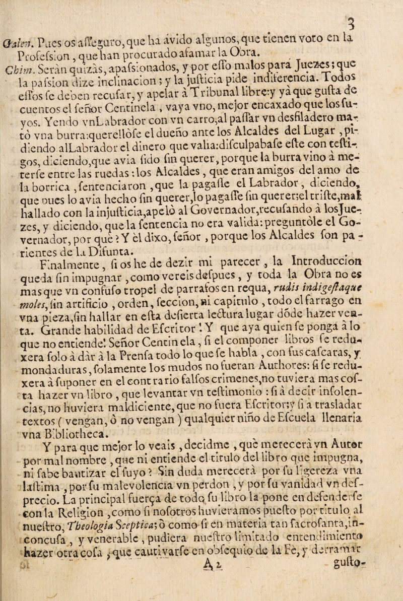 Qalen. Pues os aiTcgaro.que ha ávido algunos que tienen voto en la Pcofcfslon 5 que han procurado afamar la Obra. f Chim. Serán quizás, apafsionados, f por elfo malos para Juezcs; que la pafsion dize inclinación; y la jufticia pide indiferencia. dodos elfos fe deben recufar, y apelar á Tribunal libre-y yaque guita e cuentos el feñor Centinela , vaya vno, mejor cncaxado que loslu- yes. Yendo vnLabrador con vn carro,al pauar to desfiladero mar tó vna burra:querellófe el dueño ante los Alcaldes del Lugar ^pi d leudo alLabrador el dinero que valiardifculpabafe elie con teftir gos, diciendo,que avia íido fui querer, porque la burra vino a me¬ ter fe entre las ruedas :los Alcaldes, que eran amigos del amo de la borrica Sentenciaron ,que la paga lie el Labrador, d-ciendo, que oucs lo avia hecho fin quererlo pagaffe íui querer,el cníte,mat hallado con lainjuftlcla,apeio al Governador,tecufando a losjue- zes y diciendo, que la fentencia no era valida: pieguntolc el Go- vernador, por que ? Y el dbco,feuot > porque los Alcaldes fon pa - rientes de Lt Difunta. . T . Finalmente, fi os he de dezir mi parecer , la Introducción queda fin impugnar , como vereisdefpues, y toda la Obra no es masque vn confufo tropel de párrafos en requa, rudis indigeftdquc moles, fin artificio , orden, lección, su capitulo , todo el fárrago en vna pieza,fin hallar en efta defierta leftura lugar d5dc hazer ven¬ ta. Grande habilidad de Efccitor 1Y que aya quien fe ponga a lo que no entiende! Señor Cencin cía, fi el componer libros fe rediw xera folo á dar á la Prenfa todo lo que fe habla , con fus calcaras, y mondaduras, lelamente los mudos no fueran Authores: file redu¬ ce™ afunoner en el contrario fallos crímenes,no tuviera mascof- í* hazer vn libro , que levantar vn teftimonio : fi á decir infolcn- cias,no hirviera maldiciente, que no fuera Efcn tony í¡ a trasladar textos ( vengan, o no vengan) qualquier nmo de Efcuela llenaría vna Bibliorheca. , v • Y para que mejor lo veáis, decidme , que merecerá vn Aut®r por mal nombre , que ni entiende el titulo del libro que impugna, ni fabe bautizar elfuyo? Sin duda merecerá por fu ligereza vna laftima , por fu malevolencia vn perdón , y por fu vanidad vn def- precio. La principal fuenja de todo fu libro la pone endefenderfe con la Religión ,como (i nofotros huvieramos puedo por titulo, al nueítro,Tbeologia.Sceptica\o como fi en materia tanfacrofanta,ift- concufa, y venerable , pudiera nuéftro limitado entendimiento hazer otra cofa ¿ que cautivar-fe en obfequlo de la Fe, y derram* ,, : - A % : güito-