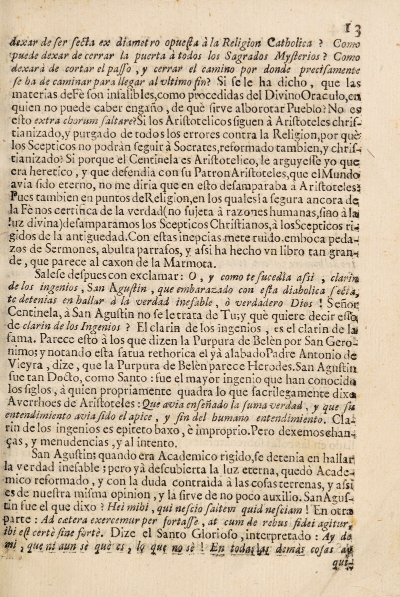 2 5 dexar de fer feSla ex diametro opue^a ala Religión Cathclica ? Gomo 'puede dexar de cerrar la puerta d todos los Sagrados Myjterios ? CW/# dexard de cortar elpajfi cerrar el camino por donde precífamente fe b a de caminar para llegar al vltimo firi> Si fe le ha dicho, que las materias deFé fon infalibles,como procedidas del DI vino O r ac u 1 o,ea quien no puede caber engaño , de qué firve alborotar Pueblo) No cito extra cborumfaltar <??Si los A riftot el ico silguen á Ariftoteles chrlí- tíanizado,y purgado de todos los errores contra la Religión,por que- los Scepticos no podrán feguir á Socrates^eformado también,y chriG tianizadq? Si porque el Centinela es Ariítoteíico, íe arguyese yo que era herético , y que defendía con fu Patrón Ariftoteles,que elMundaí avia fido eterno, no me diría que en efto defamparaba á Ariftoteles^ Pues también en puntos deReligion,en losqualesiafegura ancora dq laFenoscerritica de la verdad(no lujeta á razoneshumanas/iñoáia* !uz divina)deíapparamos los ScepticosChriftianos,á losSccpticos ri* gidos de la antiguedad.Con eftas inepcias mete ruido,emboca peda-i zos de Sermones, abulta párrafos, y afsi ha hecho vn libro tan granN de, que parece al caxon de la Marmota. Salefedefpuescon exclamar: O, y como te [media afsi , clarim délos ingenios , San kgufHn , que embarazado con efla diabólica fe¿tay te detenias en bailar d la verdad inefable, o verdadero Dios ! S eñoti Centinela, á San Aguftin no le le trata deTu;y qué quiere decir cilo* de clarín de los Ingenios ? El clarín délos ingenios , es el clarín de hé fama. Parece efto á los que dizen la Purpura de Belén por San Gero- ñipo; y notando efta fatua rethorica el ya alabadoPadre Antonio de Víeyra , dize, que la Purpura de Belén parece Herodes.San Aguftia fue tan Dorico^como Santo : fue el mayor ingenio que han conocida los figles ? á quien propiciamente quadra lo que facrilegamente dix<* Avcrrhoes de Ariftoteles: Que avia enfeñado la fuma verdad , y que fie entendimiento avia fido el ápice , y fin del humano entendimiento. Cía- rin de los ingenios es epíteto baxo, é improprio.Pero dexemoschaa- jas, y menudencias ,y al intento. San Aguftin; quando era Académico rígido,fe detenia en hallar! la verdad inefable ; pero ya defeubierta la .luz eterna, quedó Acade-i mico reformado , y con la duda contraida á las cofas terrenas y afsi es de nueftra raifrna opinión, y la firve de no poco auxilio. SanAgufU tm lúe el que dixo ? Fíei mioi, qui nefeio faitem quid nejeiam ! En otro parte : Ad cutera exenemurper fortajfe , at. cum de rebus fidei agitar ¿ ibi e^ certe fme forte, Dize el Santo Gloriofo , interpretado : Ay do