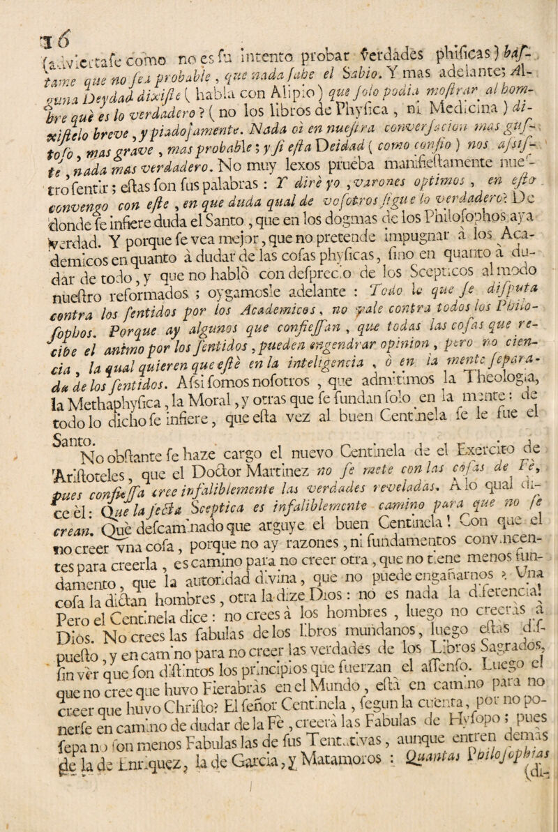 'J o í-dvicitafe como no es fu Intento probar Verdades phificas) báf- fVne que no (ex probable , que nada (abe el Sabio. í mas adelante; A\~ luna Deydad dixifieí habla con Alipio) que Jóle podía moftrar albom- %re Qut es lo verdadero ? i no los libros de Phyíica , ni Mechcina ). i- sei/lelo breve y piado)amente. Nada oi en nuejtra converfación mas guf~ tnfo mas grave , mas probable; y ji efta Deidad { como confio ) nos ajsij- te nada mas verdadero. No muy lexos piucos. maniíiCttsmcnte ouc - tro fentk; eftas fon fus palabras: T dire yo , varones Optimos ,en efier . .... .a. a,,Áa.nu/íld.g on(otros fíeme lo verdadero} De Verdad. Y porque fe vea mejor, que no pretende impugnar a au demicos en quanto á dudar de las cofas phyíicas, fino en quanto a du dar de todo, y que no hablo condefprecio de los Scepncos al modo nueftro reformados ; oygamosle adelante : Todo lo que je dijputa contra los fentidos por los Académicos . no palé contra todos tos l fmo- fopbos. Porque ay algunos que confieran , que todas ¡as cofas que re- “ctoe e\ animo por los fentidos, pueden engendrar opinión, pero no cien- cia, la qrnl quieren que efe en la inteligencia , ó en la mente ¡epata- da délos fentidos. Afsi fomos nofotros , que admitimos la 1 ficología, la Methaphyfica, la Moral, y otras que fe fundan folo en la .mente: de todo lo dicho fe infiere, que efta vez al buen Gentmela íe le fue el Sa!1No obftante fe haze cargo el. nuevo Centinela de el Exercito de 'Ariftoteles, que el Doctor Martínez no je mete con las cofas de i s, mes confie Ta cree infaliblemente las verdades reveladas. Alo quíu di¬ ce él- Que la íeéia Sceptica es infaliblemente camino para que no /<? crean. Qué defeaminadoque arguye el buen Centinela! -on que e no creer vna cofa, porque no ay razones, ni fundamentos convincen¬ tes para creerla , es camino para.no creer otra, que no t.ene menos «an¬ damento, que la autoridad d.vina, que no puede engañarnos * Cna cofa la diéfan hombres, otra la dize Dios: no es nada la dfetencia Pero el Centinela dice : no crees á os hombres , luego no creerás a Dios. No crees las Tabulas délos Lbros mundanos, luego días d. - pueílo, y en cam'no para no creer las verdades de los Uoros Sagrados ' fin vér que fon diftintos los prmapios que fuerzan el affenfo. Luego c. que no cree que huvo Fierabrás en el Mundo éa en cam.no p a no creer que huvoChrifto? El fenor Cénemela, fcgun la cuenta poi no po nerfe encamino de dudar de la Fe , creerá las Fabu,as de Hy.opo, ji.es fepfn , fon menos Fábulas las de fus Tentativas, aunque entren demas