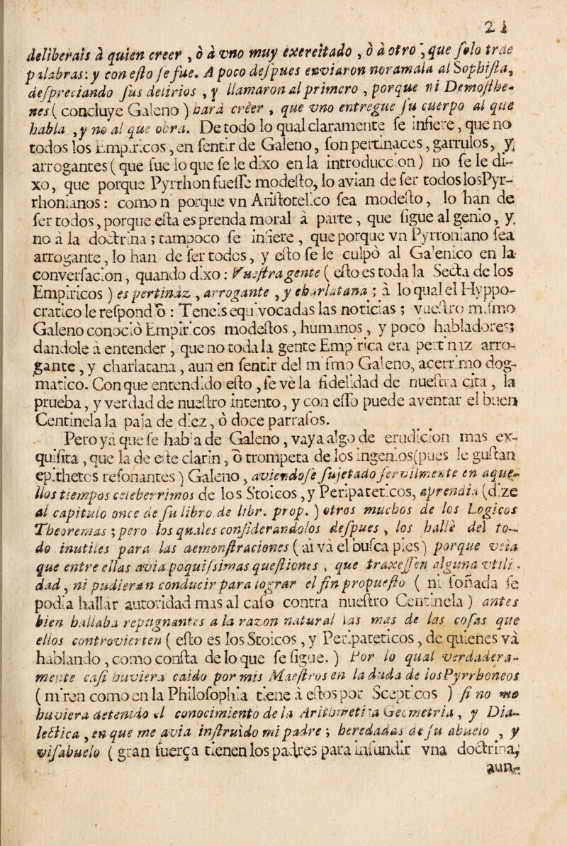 ai deliberáis d quien creer , ¿ ¿ ©iw éxerehado , o * otro ] que filo trae palabras: y con efio je fue. A poco dsfpues enviaron noramala al Sophjla, de [preciando fus delirios , 3/ llamaron al primero , * Dmofthe- nes ( concluye Galeno) &ezr¿z íT’&f* > entregue fu cuerpo ai que habla 9y no al que obra. De todo lo qual claramente fe infice, que no todos los Empíricos, en fentir de Galeno, fon pertinaces, gárrulos, y¡ arrogantes (que fue lo que fe le doro en la introduce on) no fe le di- xo, que porque Pyrrhon fucile modefto, lo avian de 1er todos losPyr- rhonianos: comen porque vn Atiftotelco fea modefto, lo han de fer todos, porque efta es prenda moral á paite, que ligue al gemo, y, no á la doctrina; tampoco fe inaere , que porque vn Pyrroniano fea arrogante, lo han de fer todos, y elfo fe le culpó al Gaemco en la convelí ac'on, quando dlxo: Vuejira gente ( efto es toda la Seda de los Empíricos) es pertinaz , arrogante charlatana ; a loquale! Hyppo- cratico le refpond'o : Tenels equivocadas las noticias; vueftro miírno Galeno conoció Empit.cos modeítos, humanos^ y poco habladores; dándole a entender, que no toda la gente Emp tica era pert.mz arro¬ gante , y charlatana, aun en fentu del m ímo Galeno, acerr uno dog¬ mático. Con que entendido ello ,le vela fidelidad de nuelaa cita 5 la prueba, y verdad de nueftro intento, y coa eíTo puede aventar el buen Centinela la paja de diez, ó doce párrafos. Pero yá que fe hab:a de Galeno, vay a algo de erudición mas ^ ex- quifita , que la de che clarín 5 o trompeta de los ingeniosjpues le guftan ep.thetcs refonantes) Galeno 5 av.iemdofe fujetadoferro límente en aque¬ llos tiempos celebérrimos de los S’toicos ,y Peripatéticos, aprendía (d.ze Al capitulo once de fu libro de hbr. peop. ) otros muchos de los Lógicos The ore mas ;pero los quales conjidcrandolos defpues v los halle det to— do inútiles para las aemonjir aciones ( ai va elbufca pies) porque veta que entre ellas avia poquifsimas queflicnts , que iraxejjen alguna vtili. dad5 ni pudieran conducir para lograr el fin propue/í u ( ni íoñada íe podía hallar autoridad mas al cafo contra nueftro Centinela ) antes bien hallaba repugnantes a la razón natural las mas de las cofas que ellos controvierten ( efto es los Stoicos, y Peripatéticos , de quienes va hablando , como confta de lo que fe ligue.) Lor lo qual verdadera* mente caji huviera caído por mis Mae [iros en la duda de ¡osPyrrhoneos (rn’ren como en la Philofophla tiene a eftos por Sceprcos ) fino m& huuiera detenido al conocimiento déla Ariíbrreti\a Gecmetria , y Dia¬ léctica 5 en que me avia infruido mi padre ; heredadas de j u abuelo , y mfabuelo (gran fuere a tienen los padres para infundir vna doctrina;