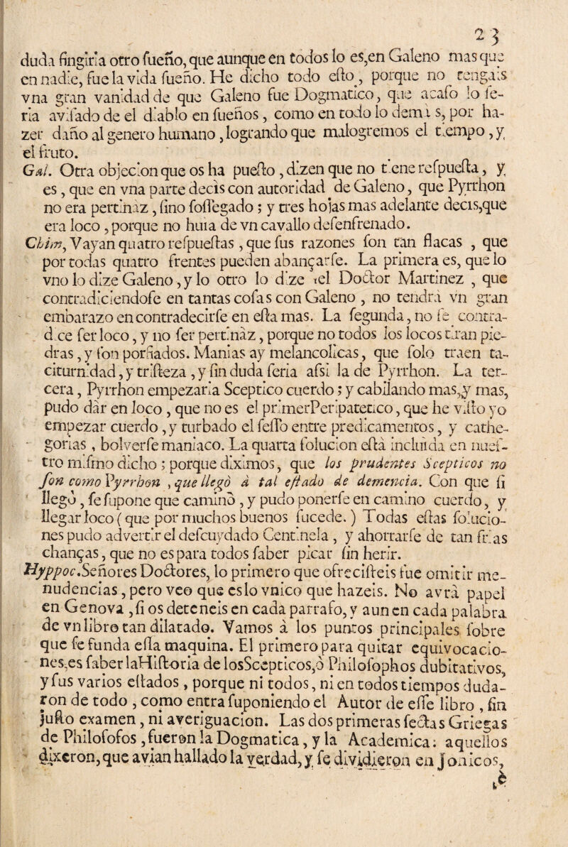 dada fingirla otro faeno, que aunque en todos lo es,en Galeno mas que en nadie, fue la vida fueño. He dicho todo eflxy, porque no rengáis vna gran vanidad de que Galeno fue Dogmático, que a cafo lo le¬ na avilado de el diablo en fueños, como en todo lo deán s, por ha- zer daño al genero humano, logrando que malogremos el tiempo, y el Luto. Gal. Otra objeción que os ha pueíto , d.zen que no t eñe refpueíía, y es, que en vna parte decís con autoridad de Galeno, que Pyrrhon no era pertinaz, fino foflegado; y tres hojas mas adelante decís,que era loco, porque no huía de vn cavallo defenfrenado. Ghim^ Vayan quatro reípueíias, que fus razones fon tan flacas , que por todas quatro frentes pueden abantar fe. La primera es, que lo vno lo dize Galeno, y lo otro lo dlze td Dodor Martínez , que | contradiciendofe en tantas cofas con Galeno , no tendrá vn gran ¡ ' embarazo encontradecirfe en ella mas. La fegunda, no íe. contra¬ dice fer loco, y no fer pertinaz, porque no todos los locos man pie¬ dras , y fon porfiados. Manías ay melancólicas, que folo traen ta¬ citurnidad, y trifteza , y fin duda feria afsí la de Pyrrhon. La ter¬ cera , Pyrrhon empezarla Sceptico cuerdo; y cabilando mas,y mas, pudo dar en loco , que no es el primerPeripateüco, que he villo yo empezar cuerdo, y turbado el feflo entre predicamentos, y cathe- • gorlas, bolverfe maniaco. La quarta foluclon eftá incluida en ntief- tro mimo dicho ; porque diximos, que los prudentes S sépticos no fon como Vyrrhm > que llego d tal efiado de demencia. Con que fi llego, fe fupone que camino, y pudo ponerfe en camino cuerdo, y llegar loco (que por muchos buenos fucede.) Todas eftas foracio¬ nes pudo advertir el defcuydado Centinela, y ahorrarfe de tan frías chancas, que no es para todos faber picar íin herir. 'Hyppoc.Señores Doctores, lo primero que ofreciíf eis fue omitir me¬ nudencias, pero veo que eslo vnico que hazeis. No avrá papel en Genova ,fi os dete neis en cada párrafo, y aun en cada palabra de vn libro tan dilatado. Vamos a los puntos principales fobre que fe funda ella maquina. El primero para quitar equivocado- nesxs faber laHiftoria de losScepticos,ó Philofophos dubitativos, y fus varios diados, porque ni todos, ni en todos tiempos duda¬ ron de todo , copo entra fuponiendo el Autor de eííe libro , fin Jufto examen, ni averiguación. Las dos primeras fectas Griegas de Philofofos, fueran la Dogmática, y la Académica; aquellos ¿ixeron,que avian hallado la verdad, y fe dividieron en jónicos.