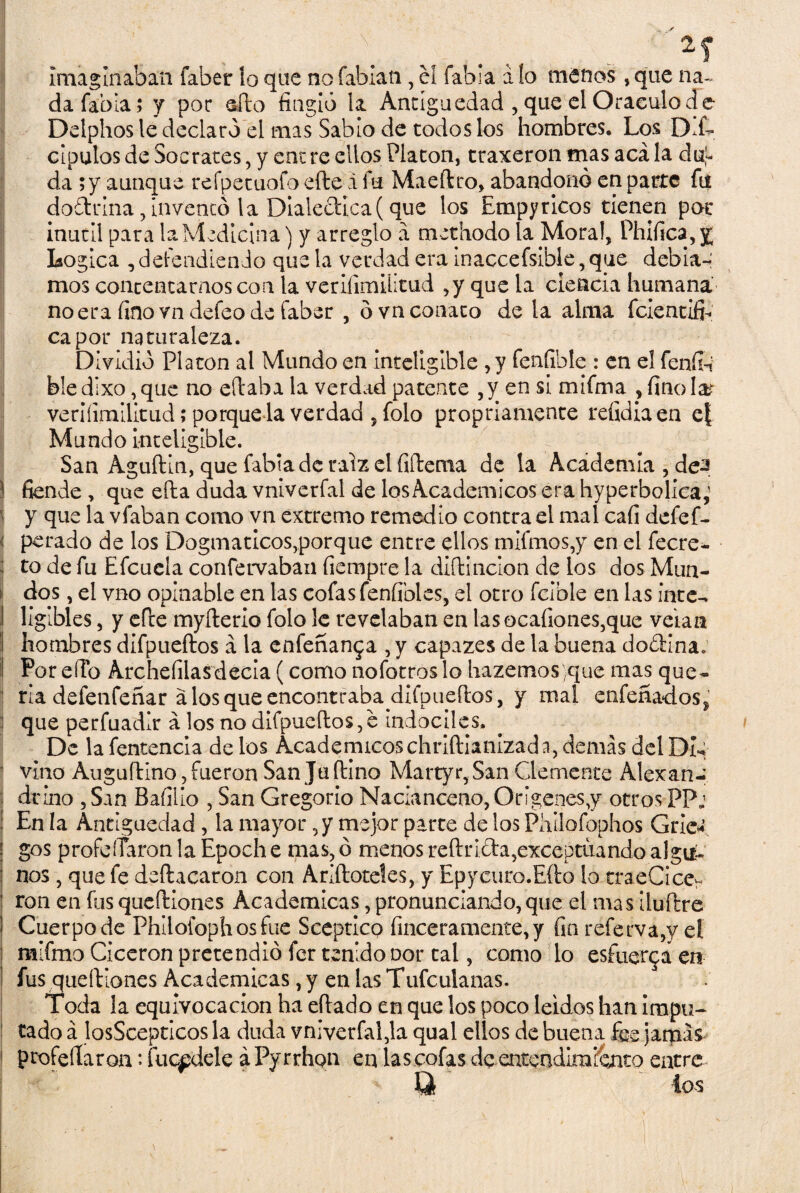 imaginaban iaber lo que no fabiati, el fabia á lo menos, que na¬ da fabia; y por sfto fingió la Antigüedad , que el Oráculo de Delphos le declaró el mas Sabio de todos los hombres. Los D,L clpulosde Sócrates, y entre ellos Platón, traxeron trias acala duj- da ; y aunque refpetuofo efte á fu Maeítro, abandonó en parte fu doárina, inventó la Dialéctica (que los Empyricos tienen por inútil para la Medicina) y arreglo a methodo la Mora!, Phifica,y Lógica , defendiendo que la verdad era inaccefsible, que debia- mos contentarnos con la veriíimüitud ,y que la ciencia humana no era fino vn defeo de Caber , ó vn conato de la alma fclentiíh capot naturaleza. Dividió Platón al Mundo en inteligible ,y fenfible : en el fenfii bledixo ,que no eftaba la verdad patente ,y en si mifrrsa , finóla? veriíimilitud; porque la verdad ,folo propriamente refidia en e{ Mundo inteligible. San AguíHn, que fabia de raíz el fiftema de la Academia , de-s í fiende , que ella duda vniverfal de los Académicos era hyperbolica,' y que la vfaban como vn extremo remedio contra el mal cafi defef- ( petado de los Dogmáticos,porque entre ellos mifmos,y en el fecre- to de fu Efcuela confervaban fiempre la diftincion de los dos Mun¬ dos , el vno opinable en las cofas fenfibles, el otro fclble en las inte¬ ligibles , y efte myfterio folo le revelaban en lasocafiones,que velan hombres difpueftos a la enfeñan$a ,y capazes de la buena do£Hna. Por eíío Archefilas decía (como nofotros lo hazemosyque mas que¬ ría delenfeñar a los que encontrabadifpueílos, y mal enfeñadoSj : que perfuadir a los no difpueftos,e Indóciles. De la fentencia de los Académicoschriftianizada, demás del DI- j vino Auguftino, fueron San Juftino Martyr,San Clemente Alexan- drino ,San Bafilio , San Gregorio Nacianceno,Origenes,y otros PPj En la Antigüedad , la mayor, y mejor parte de los Piiilofophos Gric* gos profeíTaronlaEpoche mas, ó menos reftri&a,exceptuando algik nos, que fe deftacaron con Añílateles, y Epycuro.Efto lo traeCice- ron en fias queftiones Académicas, pronunciando, que el mas iluftre Cuerpo de Phlloiophosfue Sceptico finceramente, y fin referva,y eí mifmo Cicerón pretendió fer tenido oor tal, como lo esfuerza en fus queftiones Académicas, y en las Tufculanas. Toda la equivocación ha eftado en que los poco leídos han Impu¬ tado á losScepticos la duda vniverfal,la qual ellos de buena fee jamá& profesaron: fuepdele áPyrrhon en las cofas de entendimiento entre U tos