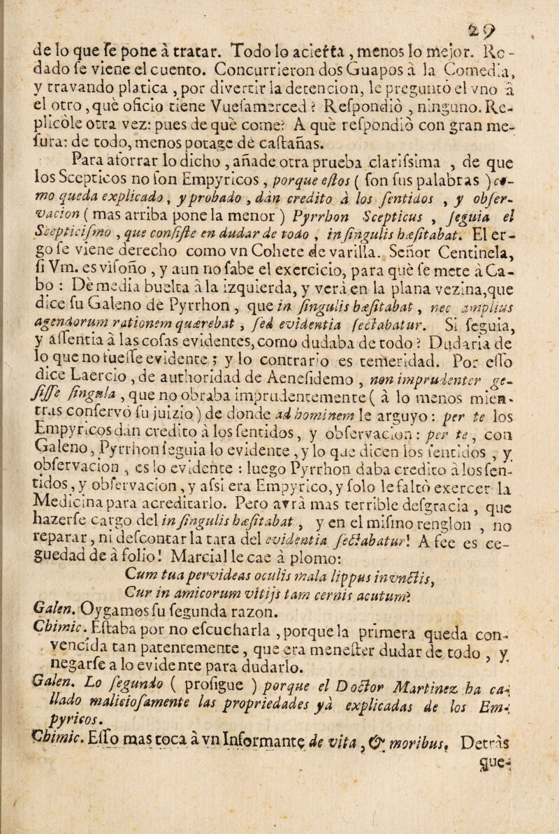 &9 de lo que fe pone á tratar. Todo lo acleíta , menos lo mejor. Ro ¬ dado fe viene el cuento. Concurrieron dos Guapos á la Comedla, y travando platica , por divertir la detención, le preguntó el vno a el otro, que oficio tiene Vueíamerced ? Refpondió , ninguno. Re¬ plicóle otra vez: pues de que come? A que refpondió con gran me- fura: de todo, menos potage de caftañas. Para atorrar lo dicho , añade otra prueba clarifsima 5 de que los Scepticos no fon Empyricos, porque e/los ( fon fus palabras )c#- mo queda explicado , y probado , dan crédito d los fentidos , y ob[er- vacian ( mas arriba pone la menor ) Pyrrhon Scepticus , Jecuta el Scepticifmo , que confífte en dudar de todo , inJingulis káfitabat. El er - go fe viene derecho como vn Cohete de varilla. Señor Centinela, fi Vrn. esvifoño , y aun nofabe el exercicio, para qué fe mete á Ca¬ bo : Demedia buelta ala izquierda, y verá en la plana vezina,que dice fu Galeno de Pyrrhon , que in Jingulis bcejitabat, nec amplius agendvrum rationem qa&rebat, fed evidentia feólabatur. Si feguia, y aítentia a las cofas evidentes, como dudaba de todo ? Dudaría de lo que no tueíTe evidente.? y lo contrario es temeridad. Por elfo dice Laercio , de atitíioridad de Aenefidemo , non imprudenter ge- JijJ'e fingnla , que no obraba imprudentemente( á lo menos míen» Has confervó íu julzio) de donde adhominem le arguyo : per te los Empyricos dán crédito á los fentidos, y obfervacíon: per te, con Galeno, Pyrrhon íeguia lo evidente , y lo que dicen los fentidos , y obfervacíon , es lo evidente : luego Pyrrhon daba crédito álosfen- tidos,y obfervacíon, y afsiera Empyrico,y folo le faltó exercer la Medicina para acreditarlo. Pero afra mas terrible defgracia , que hazerfe cargo del in Jingulis hajit ah at, yen el miíino renglón \ no reparar, ni defeontar la tara del evidentia feElahatur\ Afee es Ce¬ guedad de á folio I Marcial le cae á plomo: Cum tuapervideas oculis mala Itypus invn&is, Cur in amicorum vltijs tam cernís acutumí Galen. Oygames fu fegunda razón. Cbimic. Filaba por no efcucharla , porque la primera queda con¬ vencida tan patentemente, que era menefter dudar de todo y negarle a lo evidente para dudarlo. ’ ' O alen Lo fegunio ( proíigue ) porque el Dotlor Martínez ha ca¿ liado malicio/amente las propiedades ya explicadas de los Ern- py ricos. Cbimic. Ello mas toca á vn Informante de vita, 0 moribus. Detras