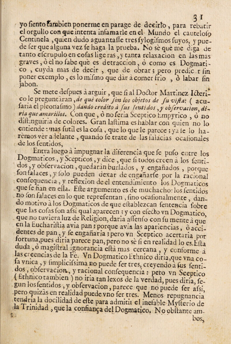 3 r yo Tiento también ponerme en parage de decirlo, para rebatir el orgullo con que intenta infamarle en el* Mundo el cautdoíp Centinela , quien dudo aguantaíTe tres fylogiímos Tuyos, y pue¬ de fer que alguna vez fe haga la prueba. No se qué me diga de tanto eícrupulo en cofas ligeras, y tanta relaxácion en lasmas graves , ó él no fabe qué es detracción , ó como es Dogmáti¬ co , cuyda mas de decir , que de obrar ; pero predicar fin poner exemplo , es lo mifmo que dar á comer frío , ó labar fin jabón. Se mete defpues á argüir, que íi al Dodor Martínez Ideril eo le preguntaran ^de qué color fon los objetos de fu vifiai ( acu- faria el pieonafmo) dando crédito a fes fentidos yy obíervacion di~ ria que amarillos. Con que, ó no feria Sceptico hmpyrico , ó' no diíhnguiria de colores. Gran laftima es hablar con quien no lo entiende: mas fútil es la cofa , que lo que le parece ; ya íc lo ha¬ remos ver adelante , quando fe trate de las falacias ocaíionales de los fentidos, Entra luego á impugnar la diferencia que fe pufo entre los Dogmáticos, yScepticos, y dice ,que íi todos creen á los fenci- d°s,y obíervacion, quedaran burlados, y engañados , porque loníalaces, y íolo pueden ciexar de engañarfe por la racional confequencia, y reflexión de el entendimiento los Dogmáticos qtiefe fian en ella. Eíle argumento es de muchacho: los fentidos no mu falaces en lo que reprefentan , fino ocafionalmente , dan¬ do motivo a los Dogmáticos de que efbablezcan fentencia fobre que las cofas fon afsi qual aparecen ; y con efecto vn Dogmático que no tuviera luz de Religión, darla aííenfo con fu mente á que en la imchariítia avia pan; porque avia las apariencias, ó acci¬ dentes de pan, y le engañaría; pero vn Sceptico acertaría por íortuna,pues dina parece pan, pero no sé fi en realidad lo es.Eíla cíuda ,o magiítral ignorancia eílámas cercana , y conforme á las creencias de la Fé. Vn Dogmático Ethnico diría,que vna co~ a vnic^p y lu-nplicrifsima ino puede fer tres, creyendo a lus fenti- dos qblervacioa, y racional confequencia: pero vn Sceptico (Ethnico también ) no iría tan lexos de la verdad, pues diría fe- gunloslentidos ,y obíervacion, parece que no puede fer afsi pero quizas en realidad puede vno fer tres. Menos repugnancia endriala aocihdad de efte para admitii el inefable Myílerio de la 1 rimdad , que la confianza del Dogmático. N o obftante am~ bos5