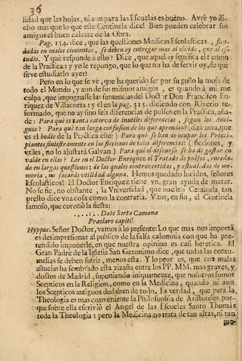 iidad que las hojas, ni aun para lasEfcuelás es bueno. Ávré yo di¬ cho mas que lo queefte Centinela dice! B¡en pueden celebrar fus amigos el buen caletre de la Obra. Pag. i H- dice, que las queíliones Medicas hfcolaílicas , fun- dadas en malos cimientos , fe deben oy entregar mas al olvido , que al efi- tudio. Y que refponde á efto ? Dice , que aquel oy lignítica el t'empq de la Practica; y yo le repongo, que lo que no ha de fervir oy,de qué íirve eftudiatlo ayer? Pero en lo que fe ve ,que ha querido fer por fu güilo la mofa de todo el Mundo , y aun de fus mifmos amigos , es quando a mi me culpa,queimpugnaíl'elasfentenciasdel Doébr Don Francilco En- riquez de Villacorta; y él en la pag, 515. diciendo con Riverio re¬ formado, que no ay fino feis diferencias de pulios en la Practica, aña¬ de: Para qué es tanta caterva de inútiles diferencias , Jcgun los Anti¬ guos ? Para que tan larga coi fufen de los que aprenden? (dita aora,que •es el hodie de la Practica efte'; ) Para que fe han de ocupar los Princi¬ piantesfinieflr amente en las ficciones de tales diferenciasi ( ficciones, y v tiles, no lo ajuftara Calvan ) Para que el dtfcurfo fe ha de gafar en vdlde en ellas ? Lee en el DoBor Enriquez el Tratado de pufos , enreda¬ do en largas quejones; de las quales controvertidas ,y e¡ludir.das de me¬ moria , no Jacardsvtiíidad alguna. Hemos quedado lucidos, feñores Efcolafticos! El Doctor Enriquez tiene vn gran ayuda de matar. No fe fie, no obftante , la Vnlverlidad , que nueftto Centinela, tan prefto dice vnacofa como la contraria. Vítor, en fin, el Centinela famofo, que corono la fiefta: Date Serta Catnana Pneclaro capitil Hyppoe. Señor DoCtor, vamos a lo prefente:Lo que mas nos importa es desimprefionar al publico de la faifa calumnia con que ha pre¬ tendido imponerle, en que nueitra opmion es cali herética. El Gran Padre delalglefiaSan Gerónimo dice ,que todas las contu¬ melias fe deben futrir, menos efta. Ylopcor es, que cólmalas aducías ha fembrado efta ¿zana entre los PP. MSI. mas graves, y. doctos de Madrid ,fuponiend© iniquamente, que nofotros fomos Scepticos en la Religión, como en la Medicina, quando ni aun los Scepticos antiguos dudaban de todo. Es verdad ,. que para la Theologia es mas conveniente la Philofoplna de Añíleteles, por¬ que fobre ella efcnvid el Angel de las Efcuelas Santo 1 bomas toda la Theologia ; pero la Medicina no trata de tan altas,ni tan „ . . '
