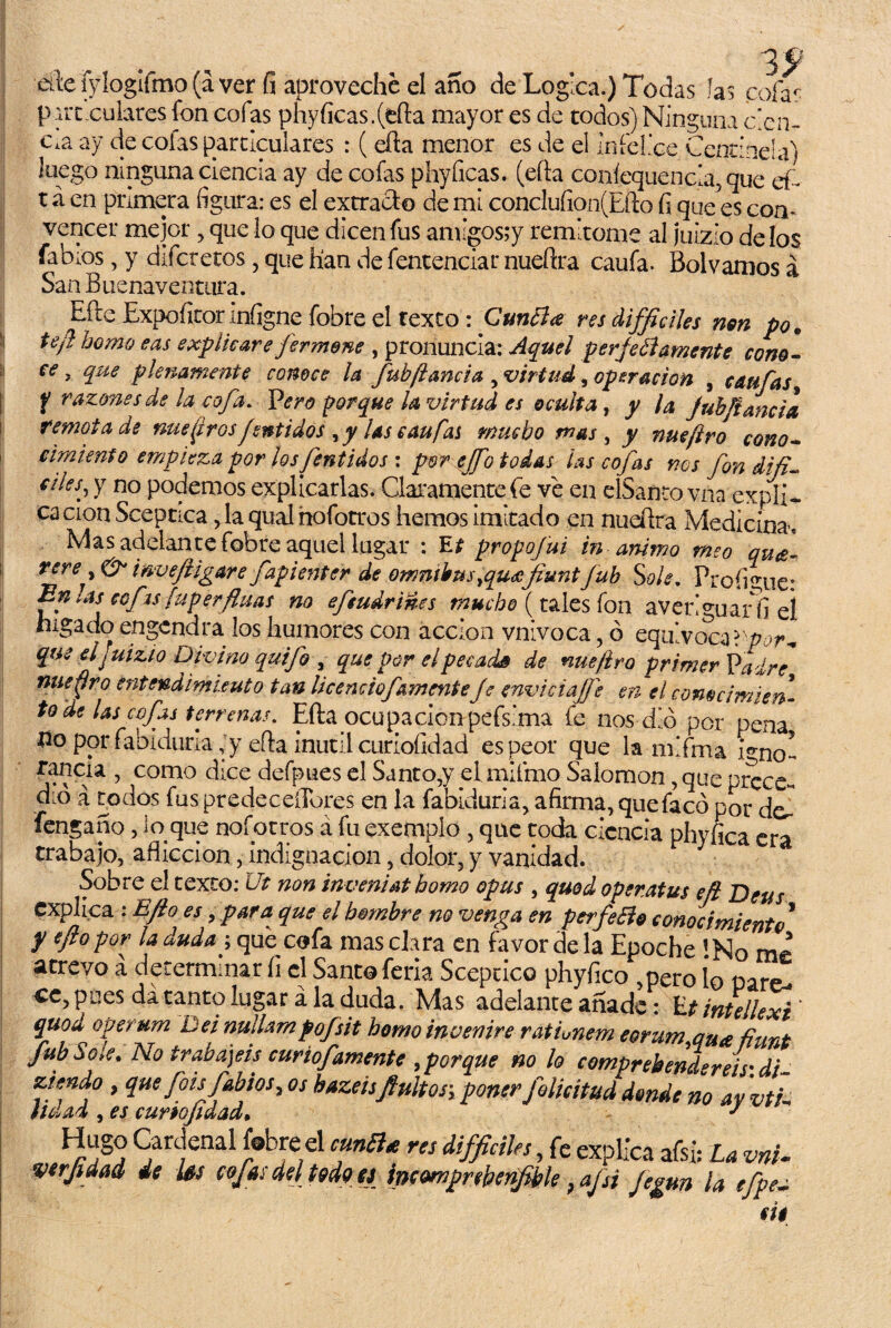 alie fyloglfmo (a ver fi aproveche el año de Log ca.) Todas i as cofas pircxulares fon cofas phyficas.(tfta mayor es de todos) Ninguna cen¬ cha ay de colas particulares : ( dita menor es de el Infellce Centinela) luego ninguna ciencia ay de cofas phyficas. (efta coníequencla, que ei¬ rá en primera figura: es el extracto de mi concIuíion(Efto fi quedes con* vencer mejor , que lo que dicen fus amigos;y remíteme al juizio de los fabios, y difcretos, que lian de fentenciar nueftra caufa. Bol vamos á San Buenaventura. EfteExpofitorinfigne fobre el rexto: Cunóla res difíciles non po* te/} homo eas explicare jermene , pronuncia: Aquel perfectamente cono- ce, que plenamente conoce la fubftancia , virtud, operación , caufas f raimes de la cofa. Vero porque la virtud es oculta, y la Juh/iancia remota de nuestrosfsntidos y las caufai mucho mas, y nueftro cono¬ cimiento empieza por los fentidos : por ej/b todas las cofas nos fon difi- ciles, y no podemos explicarlas. Claramente fe ve en elSanto vna expli¬ ca cion Sceptica, la qual nofotros hemos imitado en nudlra Medicina, Mas adelante fobre aquel lugar : Et propojui in animo meo qu<e- rere, & inveftigare fapienter de ómnibus ¡queefiunt fub Solé. Proíigue° Enlas cofis fuperfluas no efeudrines mucho (tales fon averiguarla el hígado engendra los humores con acción vnivoca, ó equivoca l'por* que el juizio Divino quijo , que por el pecada de nueftro primer Va iré nuejiro entendimiento tan Ucenciofemente je enviciaJJ} en el conocimien¬ to de Us cojas terrenas. Efta ocupación pefsima íe nos dio por pena no por fablduria, y efta inutil curiofidad es peor que la mlfma igno¬ rancia , como dice defpues el Santo,y elmifmo Salomón, que prece¬ dió á rodos fus predeceíTores en la fabiduria, afirma, quefacó por de,- fengano, lo que nofotros á fu exemplo , que toda ciencia phyfica era trabajo, aflicción, indignación, dolor, y vanidad. Sobre el texto: Ut non inveniat homo opus , quod openatus eft Deus explica : Efio es > para que el hombre no venga en perfeóto conocimiento * y eftopor la duda \ que cofa mas clara en favor de la Epoche !No me atrevo a determinar íi el Santo feria Sceptico phyfico ,pero 1q pare^ ce, poes da tanto lugar á la duda. Mas adelante añade: Ut intellexi ' quod operum Dei nullampofsit homo inoenire ratimem eorum qua fiunt fub Sote. No trabajéis curiofamente ¡porque no lo comprebendereis'di- Ktmdo , que fots Jabios, os hazeisfiultos\ poner folicitud donde no ay vtE lluad ¡es curto¡t dad» Cardenal fobre el cuntt* res difficiles, fe explica afsi: La vni. verfidad de les cofas del todoei incomprebenfible ? afsi Jegan la tfpea