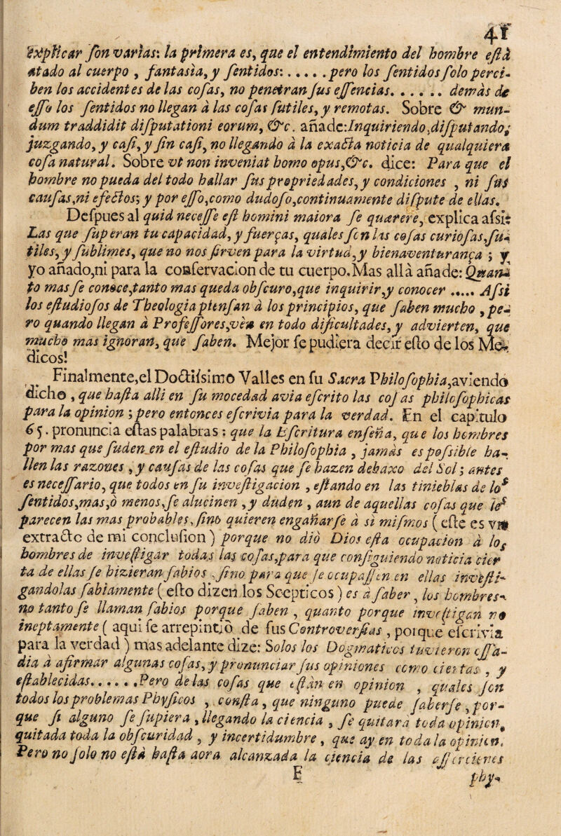 ftfpíicar fon varias: la primera es, que el entendimiento del hombre efid 4tado al cuerpo , fantasía, y fentidos:.pero los fentidosfolo perci¬ ben los accidentes de las cofas, no penetranJus ejfencías. ..... demás de ejfo los fentidos no llegan d las cofas fútiles, y remotas. Sobre & mun- dum traddidit difputationi eorum, &c. anzázdnquiriendofifputando; juzgando, y caf,y fn cafi, no llegando d la exaBa noticia de qualquiera cofa natural. Sobre vt non inveniat homo &pus,&c. dice: Para que el hombre no pueda del todo hallar fuspropriedades, y condiciones , ni fus caufas,ni efeBosm,y por eJfo,como dudofo,continuamente difpute de ellas. Defpues al quid necejfe efi homini maiora fe quarere, explica afsit Las que fuperan tu capacidad, y fuerzas, quales fcnUs cofas curio fas,fu* tiles, y fublimes, que no nos fir ven para la virtud,y bienaventuranza ; y yo añado?ni para la coafervacion de tu cuerpo,Mas allá añade: Qwanz to mas fe comee,tanto mas queda obfcuro,que inquirir,y conocer ..... Jfsi los efiudiofos de Theologiapienfan d los principios, que faben mucho , pe¬ ro quando llegan d ProfiJfores,vfs en todo dificultades,y advierten, que mucho mas ignoran, que faben. Mejor fe pudiera decir efto de los Mó¬ dicos! ^ Final mente, el Do&ifsirno Valles en fu Sacra Philofophia,s.'vlctid& dicho , que ha(la alli en fu mocedad avia eferito las coj as philofophicas para la opinión ; pero entonces eferivia para la verdad. Fn el capitula pronuncia eftas palabras • que la bsfcritur a enjerta, que los hombres por mas que fuden en el efiudio de la Philofophia , jamas espfisibte ha¬ llen las razones ,y caufas de las cofas que fe hazen debaxo del Sol; antes es necejfario, que todos en fu inveftigacion , ejlando en las tinieblas de los fentidos,mas,ó menosfe alucinen ,y duden , aun de aquellas cofas que ks parecen las mas probables fino quieren engañar fe d si mifmos ( efte es vi# extra&c de mi conclufion ) porque no dio Dios efta ocupación d ios i hombres de inveffigar todas las cofas,par a que configuiendo noticia cier ta de ellas Je hizieran Cabios fino para que Je.ocupa fíen en ellas invefH* gandolas fabiamente ( efto dizerí los Sccpticos) es d faber, los hombres*. r\o tanto fe llaman fabios porque faben , qmnto porque inve/tigan n$ ineptamente ( aqui fe arrepintió de fus Controverfias , porque eferivia para la veidad ^ mas adelante dize.* 'solos los Dogmatices tuvte-ron ejjd~ dia a afirmar algunas cofas, y pronunciar fus opiniones como ejes tas . y § fiable c idas.. • • « .Pero délas cofas que t flan en opinión , quales Jen todos los problemas Phyficos , confia, que ninguno puede Jaherje , por- que fi alguno fe fupiera , llegando la ciencia , fe quitara toda opinión % quitada toda ¡a ohjcaridad , y incertidumbre, que ay en toda la ov¡nhne Pero no jalo no ejid bufia aova, alcanzada la ciencia de las fia-cienes