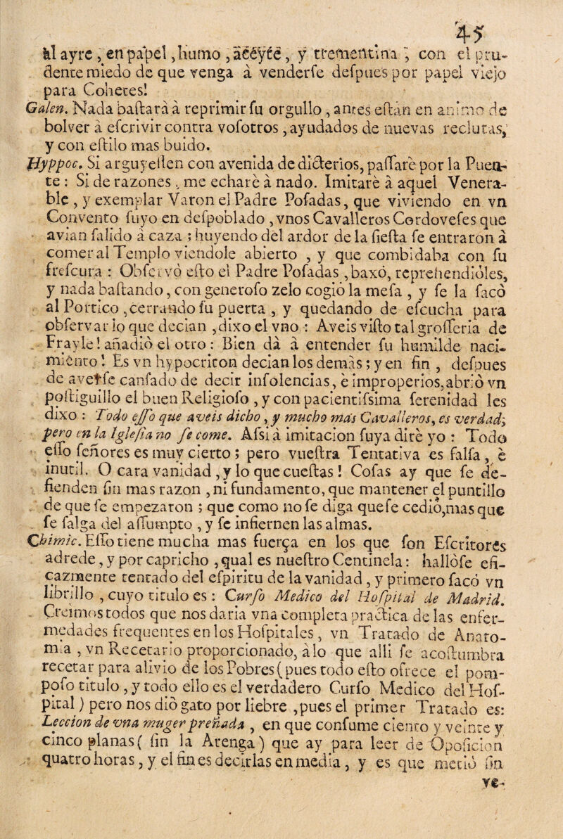 kí ayre , en papel ,liumo , acéyte, y trementina ~ con el pru¬ dente miedo de que venga á venderfe defpue'spor papel viejo para Cohetes! Galen. Nada bailará á reprimir fu orgullo , antes eftán en animo de bolver á efcrlvir contra vofotros, ayudados de nuevas reclutas, y con eftilo mas buido. Hyppoc, Si arguyesen con avenida de dicterios, paitare por la Puea- te: Si de razones , me echaré á nado. Imitaré á aquel Venera¬ ble , y exemplar Varón el Padre Pofadas,que viviendo en vn Convento fu y o en defpoblado , vnos Cavalleros Cordovefes que avian Calido á caza ; huyendo del ardor de la fiefta fe entraron a comeral Templo vietidole abierto , y que combidaba con fu frefc.ura : Obfei vó efto el Padre Pofadas ,baxo, reprehendióles, y nada bailando, con generofo zelo cogió la mefa , y fe la facó al Pórtico ,cerrando fu puerta , y quedando de efcucha para obfervar lo que decían ,dixo el vno : Aveis vifto tal grofferia de Frayieí anadió el otro: Bien da á entender fu humilde nací* miento! Es vnhypocricon decían los demás; y en fin, defpues de ayetfe cariado de decir infolencias, é improperios,abrió vn poftiguilio el buen Religiofo , y con pacientifsima ferenidad les dixo : Todo ejfo que a veis dicho , y mucho mas Cavalleros, es verdad, pero en la Iglefia no fe come. Afsi á imitación fuya diré yo : Todo eíto [chores es muy cierto; pero vueftra Tentativa es faifa, é mutil. Q cata vanidad , y lo que cueftas! Cofas ay que fe de¬ fienden fin mas razón , ni fundamento, que mantener el puntillo de que fe empezaron ; que como no fe diga que fe cedió,mas que fe falga del aííumpto , y fe infiernen las almas. Chimic. Eíto tiene mucha mas fuerza en los que fon Efe rito res adrede, y por capricho ,qual es nueftro Centinela: hallófe efi¬ cazmente tentado del efpiritu de la vanidad , y primero facó vn librillo , cuyo titulo es : Curfo Medico del HofpUai de Madrid. Creimos todos que nos daría vna completa practica de las enfer¬ medades frequentes etilosHofpitales, vn Tratado de Anato¬ mía , vn Receñirlo proporcionado, alo que allí fe acoftumbra recetar para ahvio de ios Pobres (pues todo efto ofrece el poní- pofo titulo, y todo ello es el verdadero Curfo Medico delHofi* piral ) pero nos dio gato por liebre ,pues el primer Tratado es: Lección de vna mugerpreñada , en que confume ciento y veinte y cinco planas( fin la Arenga) que ay para leer de Opoficion y quatro horas, y el fin es decirlas en media, y es que metió fin