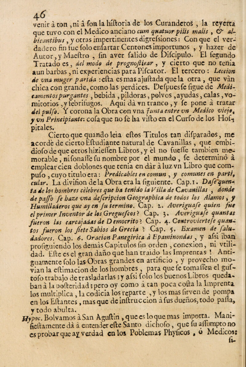 venir á ton ,ni a fon la hfftorla de los Curanderos , la reyerta que tuvo con el Medico anciano cum quatuor filis malis , & al- bicantibus, y otras impertinentes digrefsiones: Conque el ver¬ dadero fin fue Íbloeníartar Centones importunos , y hazer de Autor, y Maeftra , fin aver falido de Difcipulo. El fegundo Tratado es, del modo de progmflicar , y cierto que no tenía aun barbas , ni experiencias para Pifcator. El tercero : Lección de vna muger parida :efta esmas ajuftada que la otra , que van chica con grande, como las perdices. Defpuesfe figue de Medi¬ camentos purgantes , bebida , pildoras, polvos,ayudas, calas, vo¬ mitorios , y febritugos. Aqui da vn tranco ,y fe pone á tratar del pulfo. Y corona la Obra con vna fura a entre vn Medico viejet y vn Principiante: cofa que no fe ha vifto en el Curfo de ios Hof-j pirales. Cierto que quando lela ellos Titulos tan difparados, me acorde de cierto Eftudiante natural de Cavanillas, que embi- díofodequeotroshizieffenLibros,y el no fueffe también me¬ morable , ni fonaíTe fu nombre por el mundo, fe determinó á emplear cien doblones que tenia en dar a luz vn Libro que com¬ pufo , cuyo titulo era: Predicables en común , y comunes en partid cular. LadivifiondelaObraeralafiguiente. Cap.i. Dafe^quen* ta de lo< hombres célebres que ha tenido la Villa de Cavanillas , donde depajjo fe baze vna defcripcion Geographica de todos los Alamos, y Humilladeros que ay en Ju termino. Cap. i. Averiguafe quien fue el primer Inventor de los Greguefcos} Cap. 3. Averiguafe qu antas fueron las carcajadas de D emocrito > Cap. 4. Controviertefe quan^ tos fueron los flete Sabios de Grecia ? Cap. 5* Examen de f 'alu- dadores. Cap. 6. Oración Panegírica d Epaminondas, y afsi iban proíiguiendo los demas Capítulos fin orden , conexión, ni vtili- dad. Elle es el «;ran daño que han traído las Imprencas ! Anti¬ guamente folo las Obras grandes en artificio , y provecho mo¬ vían la eftimacion de los hombres, para que fe toma fien el guf- tofo trabajo de trasladarlas; y afsi folo los buenos Libros queda» ban á la pofleridad; pero oy como a tan poca cofia la Lnprenta, los multiplica, la codicia los reparte ,y los mas (irven de pompa en los Eílantes, masque deinílruccion a fus dueños, todo paila) y todo abulta. # . JSypoc. Boivamos a San Aguflitl, que es lo que mas importa. Mam- fieftamente da á entender elle Santo dichofo , que fu aífumpto no es probar que ay verdad calos Poblemas Phyficos , ó Médicos; fi-