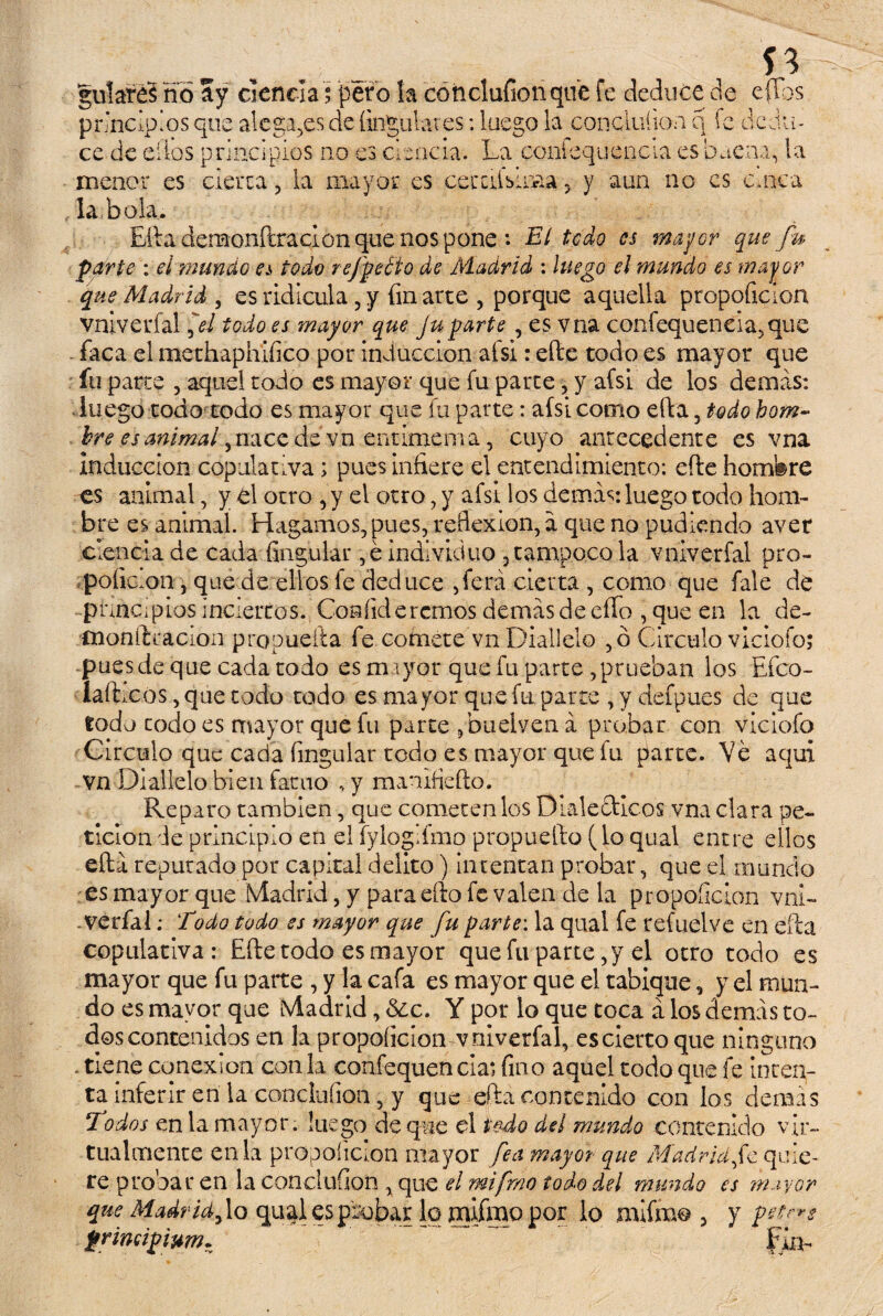 guiare? ño ay ciencia; pero la concluAonqiíe fe deduce de ellos principios que alegajes de Angulares: luego la con c luí ion q fe dedu¬ ce de ellos principios no es ciencia. La confequencía es buena, la menor es cierra , la mayor es cernísima 5 y aun no es cuaca la bola. Efta demonftracion que nos pone : El todo es mayor que fu parte : el 'mundo es todo refpeéto de Madrid : luego el mundo es mayor que Madrid , es ridicula , y fin arte , porque aquella propoAcion vniverfal fl todo es mayor que Juparte, es vna confequeneia.que - faca el methaphiAco por inducción afsi: efte todo es mayor que fu parte , aquel todo es mayor que fu parte, y afsi de los demas: luego todo todo es mayor que fu parte: afsi como efta , todo hom- bre es animal ,nace de vn entimen i a, cuyo antecedente es vna Inducción copulativa; pues infiere el entendimiento: efte homfere es animal, y el otro , y el otro , y afsi los demás: luego todo hom¬ bre es animal. Hagamos, pues, reflexión, á que no podiendo aver ciencia de cada Angular ,é individuo , tampoco la vniverfal pro- poAc.on, quede ellos fe deduce ,ferá cierta , como que fale de pnnc.pios inciertos. Confidercmos demás de elfo , que en la de- monftcácion propueíta fe comete vn Diallelo ,ó Circulo vicioío; pues de que cada todo es mayor que fu parte, prueban los Efco- íaftxos, que todo todo es mayor que fu parte , y defpues de que todo codo es mayor que fu parce ,budven á probar con viciofo Circulo que cada Angular todo es mayor que fu parte. Ve aquí vn Diallelo bien fatuo , y manifleíto. Reparo también, que cometen los Dialécticos vna clara pe¬ tición de principio en el fyloglfmo propuelto (lo qual entre ellos efta reputado por capital delito) intentan probar, que el inundo es mayor que (VÍadrid, y paradlo fe valen de la propoAcion vni- - verfal: Todo todo es mayor que fu parte: la qual fe refuelve en día copulativa: Efte todo es mayor quefu parte ,y el otro todo es mayor que fu parte , y la cafa es mayor que el tabique, y el mun¬ do es mayor que ¡vladrid, 6¿c. Y por lo que toca á los demás to¬ dos contenidos en la propoAcion vniverfal, escierto que ninguno - tiene conexión coala eonfequencia** Ano aquel todo que fe inten¬ ta inferir en la conduAon, y que efta contenido con los demás ‘Todos en la mayor. luego de que el todo del mundo contenido vir¬ tualmente en la propoíicion mayor fea mayor que Madrid fe quie¬ re probar en la conduAon , que el mtfrno todo del mundo es mayor que Madrid f o qual es probar lo mifmo por lo mifmo , y t>ete*s primipivm* ~. ~ Fin-