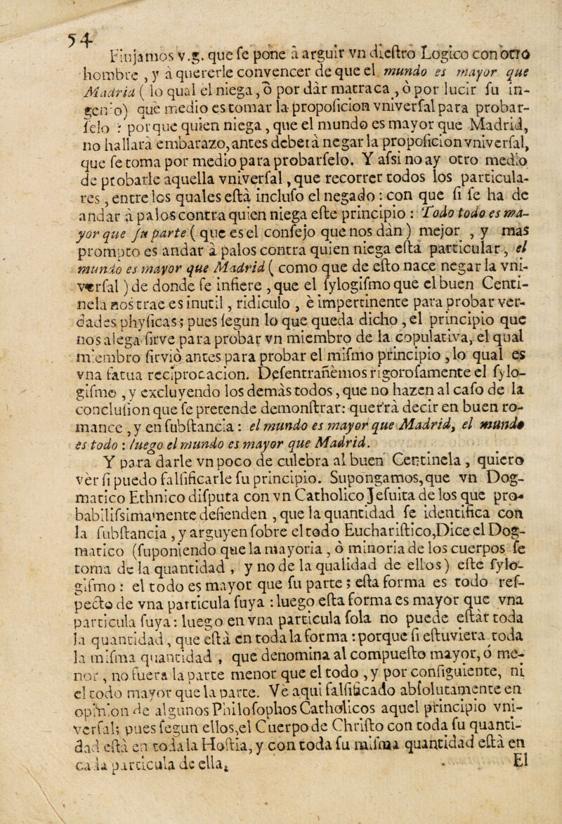Finjamos v.g. que fe pone a argüir vn diedro Logice con otro hombre , y a quererle convencer deque el mundo es mayor que Madrid (lo qual el niega ,o por dar matraca., ó por lucir fu in- genro) que medio es tomar la- propoíicion vniverfal para probar- ido r porque quien niega, que el mundo es mayor que Madrid, no hallará embarazo, antes deber á negar la propoíicion vniverfal, que fe toma por medio para probarfelo. Yafsinoay otro medio de probarle aquella vniverfal, que recorrer todos los particula¬ res , entre los qualeseílá Inclufo el negado: con que íi fe ha de andar á palos contra quien niega eíle principio : todo todo es ma¬ yor que Jn parte ( que es el confejo que nos dan) mejor , y mas prompto es andar á palos contra quien niega eíla particular, el mundo es mayor que Madrid ( como que de efto nace negar la vm- verfal) de donde fe infiere , que el. fylogifmo que el buen Centi¬ nela aos trae es inútil, ridiculo , é impertinente para probar ver¬ dades phyíicas; pues legan lo que queda dicho, el principio que nos alega firve para probar vn miembro de la copulativa, el qual miembro fimo antes para probar elmifmo principio ,1o qual es vna fatua reciprocación. Defentrañémosrigorofamenteel fylo¬ gifmo , y excluyendo los demás todos, que no hazcn al cafo de la conclulion que fe pretende demonftrar: querrá decir en buen ro¬ mance , y en fübftancia: el mundo es mayor que Madrid, el mund* es todo : luego el mundo es mayor que Madrid. Y para darle vn poco de culebra al buen Centinela , quiero véríi puedo íalíificarle fu principio. Supongamos,que vn Dog¬ mático Ethnico difputa con vn Catholicojefuita de los que pro babilifsimamente defienden , que laquantidad. fe identifica con la fübftancia, y arguyen fobre el todo Euchariftico,Dice el Dog¬ mático (fuponiendo que la mayoría, ó minoría de los cuerpos fe toma de la quantídad , y no de la qualidad de ellos) eíie fylo- giimo .* el todo es mayor que fu parte ; eíla forma es todo ref- pecio de vna partícula fuya : luego eíla forma es mayor que vna partícula luya: luego en vna partícula fola no puede efláí toda ja quanndad, que eíla en toda la forma: porque fi eíluvier arroda la mifnaa quanddad , que denomina al compueílo mayor, ó me¬ nor , no fuera la parte menor que el todo , y por configúrente, ni el codo mayor que la parce. Ve aquí falfificado abfolutámente e.n opinión de algunos Pililofophos Catholicos aquel principio vni¬ verfal; pues fegun ellos,el Cuerpo de Chriílo con toda fu quanti- dad cftá en toda la Hoília, y con toda fu raiihcu quantidad eíla en ca l a p a r tic ula de ella. - El