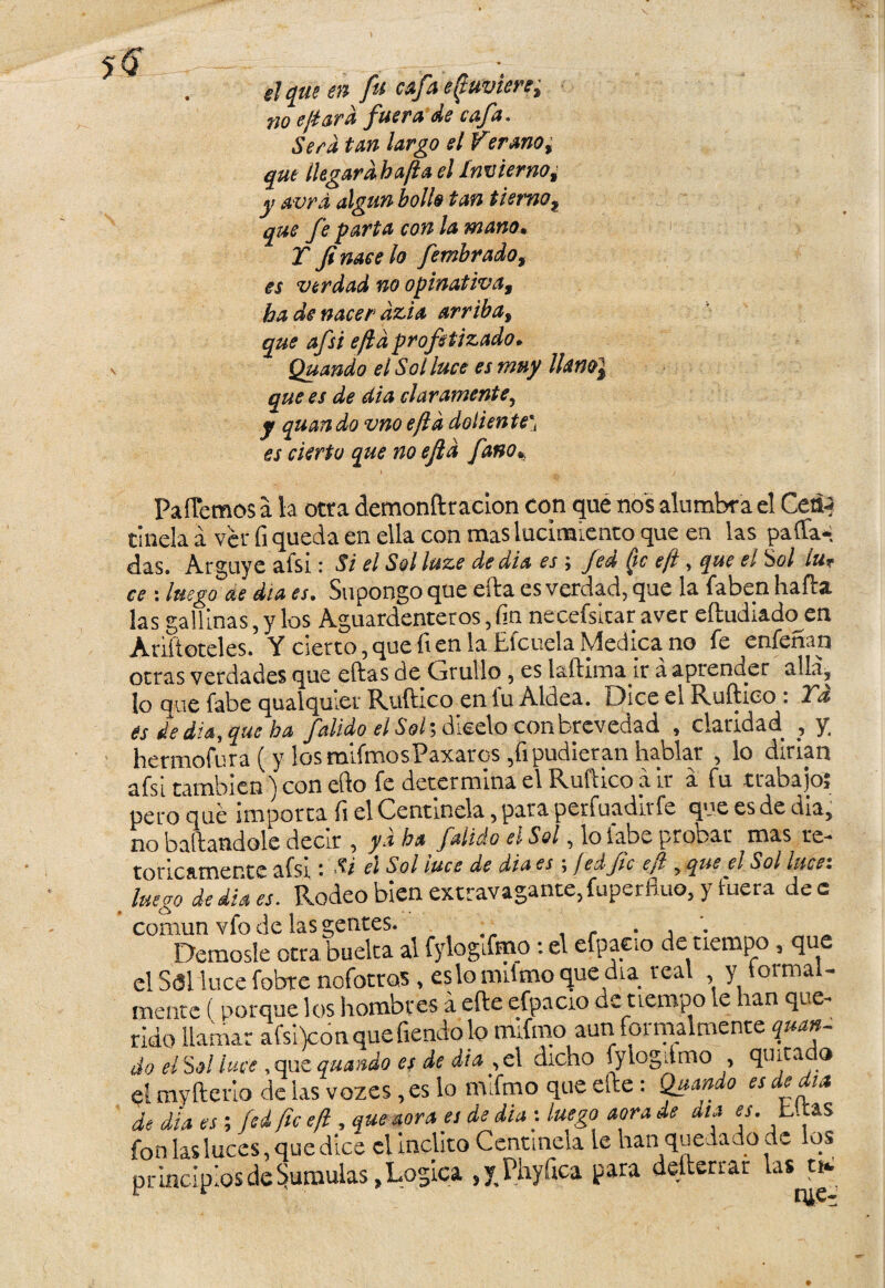 » \ el que en fu cafa egavien, 710 efiar a fuera de cafa. Sera tan largo el Verano; que llegar abafa el Invierno 9 y avrd algún bollo tan tierno9 que fe parta con la mano. Y Ji nace lo fembrado, es verdad no opinativa9 ha de nacer dzia arriba, que afsi efld profetizado* Quando el Sol luce es muy Hanoi que es de dia claramente, y quando vnoefld doliente* es cierto que no efld fano% PaíTemos a la otra clemonftracion con qué nos alumbra el Ceá¿ tíñela á ver fi queda en ella con mas lucimiento que en las paffa* das. Arguye aísi: Si el Sol luze de dia es ; Jed Qc efi , que el iol ¿u* ce : luego de día es. Supongo que efta es verdad, que la faben halda las gallinas, y los Aguardenteros, fin necefsicar aver eítudiado en Añíleteles. Y cierto,que fien la Efcuela Medica no fe enfeñan otras verdades que ellas de Cjrullo 5 es laílima ir a aprender alia, lo que fabe qualquier Ruftico en fu Aldea. Dice el Ruílico . Ya és de diasque ba falido el Sol\ dicelo con brevedad , claridad , y; hermofura (y los mlfmosPaxaros ,fi pudieran hablar , lo dirian afsi también) con ello fe determina el Ruftico a ir a fu trabajo; pero qué importa fi el Centinela, para perfuadirfe que es de dia, no bailándole decir , yd ha falido el Sol, lo labe probar mas te- f nn cfk TTVí^rre afsi • Si el Sol luce de dia es \ jed fe efl, que el Sol lucez 1““', Rodeo b¡enextravagante,íuperfluo, y fuera dee común vfo de las gentes. _ Démosle otra buelta al fylogifmo: el efpaeio de tiempo , que el Sal luce fobte nofotros, eslomiimoquedia real , y toimal- mente (porque los hombres a efte efpaeio de tiempo le han que¬ rido llamar afsi)conquefiendolo mifrno aun formalmente quay do el Sol luce, que quando es de dia , el dicho fylogdmo , quita o el myfterio de las vozes, es lo mlfmo que efte: Quaado es de día de dia es ; fed fie efi , quemara es de dia s luego aora de día es. Litas fon las luces, que dice el Ínclito Centinela le han quedado de os principios de ^amulas, Lógica , y Phyfica para defteriar las ti«.
