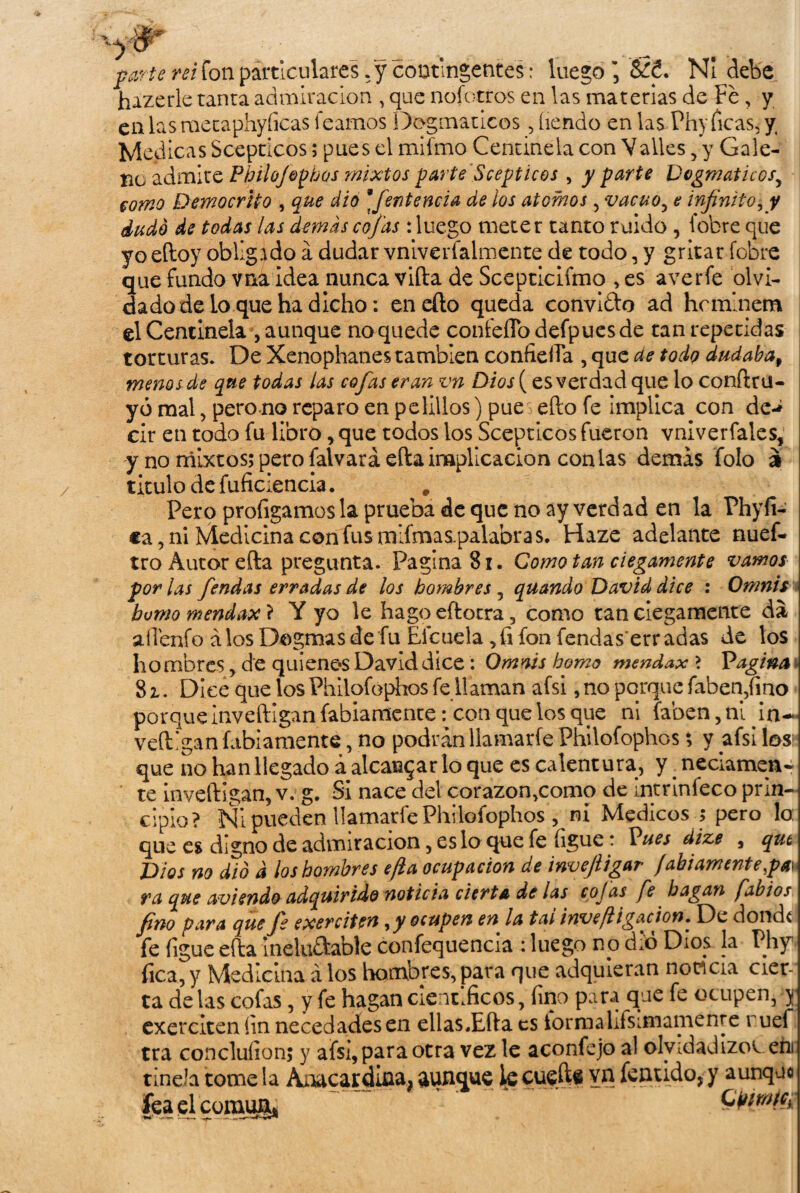 parte rei fon particulares ;y contingentes: luego NI debe hazerle tanta admiración , que nofotros en las materias de Fe, y en las raetaphyficas leamos Dogmáticos ,íiendo en las Phy Picas, y, Medicas Sceptícos; pues el mifmo Centinela con Valles, y Gale¬ no admite Philofophos mixtos parte Sceptícos , y parte Dogmáticosy como Democrho , que dio *fentencia de ios átomos , vacuo, e infinito, y dudó de todas las demás cofas: luego meter tanto ruido , fobre que yo eftoy obligado á dudar vniverfalmente de todo, y gritar fobre que fundo vna idea nunca vida de Scepticifmo , es averíe olvi¬ dado de lo que ha dicho: en efto queda convido ad hcmlnem el Centinela , aunque no quede coníeffodefpuesde tan repetidas torturas. De Xenophanes también confieíTa , que ae todo dudaba, menos de que todas las cofas eran vn Dios ( es verdad que lo conftrü- yó mal, pero no reparo en pelillos) pue efto fe implica con de-¿ cir en todo fu libro, que todos ios Sceptícos fueron vniverfales, y no mixtos; pero falvará ella inaplicación con las demás folo i titulo de fuficiencia. # Pero profigamos la prueba de que no ay verdad en la Phyfi- ca, ni Medicina con fus mlfmas-palabras. Haze adelante nuef- tro Autor efta pregunta. Pagina 81. Comotan ciegamente vamos por las fendas erradas de los hombres , quando David dice : Omnis humo mendax} Y yo le hago efto tra, como tan ciegamente da aíTenfo á los Dogmas de fu Eicuelafon fendas'erradas de los hombres > de quienes David dice: Omnis homo mendax > Pagina 8 z. Dice que los Philofophos fe llaman afsi, no porque faben,fino porque Inveftlgan fabiamente: con que los que ni faben,n‘iDn-* veftlgan fabiamente, no podrán llamarle Philofophos; y afsi los1 que no han llegado á alcanzar lo que es calentura, y. neciamen¬ te inveftigan, v. g. Si nace del corazon,como de intrinfeco prin¬ cipio? Ni pueden llamarle Philofophos , ni Médicos ; pero 1o: que es digno de admiración, es lo que fe ligue: Pues dize , qut Dios no dio d los hombres efta ocupación de invejiigar fabiamente pa\ ra que aviendo adquirido noticia cierta de las cojas fe bagan fabios fino para que fe exerciten yy ocupen en la tai inve [ligación. De donde fe íigue efta ineluítable confequencia : luego no d.ó Dios la Phy Pica, y Medicina á los hombres,para que adquieran noticia cier¬ ta de las cofas, y fe hagan científicos, fino para que fe ocupen, y exerciten íin necedades en ellas.Efta es lormalifsimamenre ruef tra concluíion; y afsi, para otra vez le aconfejo al olvidadizos, ehi tiñe Ja tome la Aaacardina; aunque ie cuefte vn fentido, y aunque fea el comu¡g« ÍSWWÉBÍ