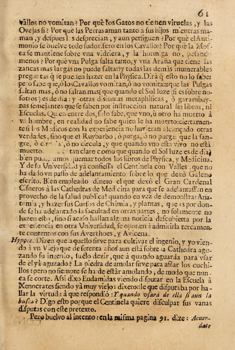 Mallos no vomitan > Por que tos Gatos no tienen viruelas ,y las Ovejas fi? Por qué las Perras aman tanto a fus hijos mientras ma¬ man ,y deípues 1 s defpreciany aun períiguen \ Por qué el Anti¬ monio fe buelvc todo futí o rife ro en los Cavadlos Por que Sa Mof¬ ea fe mantiene fobre-vna vidriera, y ia hormiga no, pdandc- menos > Por qué vna Pulga (alta tanto, y vna Araña que cieñe las zancas mas largas no puede faitar?y todas las demis inumerables preguntas q fe pueden hazer en laPhyfica.Dira q cito no lo fabe,* pe o faoe q ie5ódosCavallos vomitan,o no vomitan;quc las Pulgas Citan masó no falcan-mas^ que quando el Solluze [ü esíobre no- foci-os) es de día: y otras disiuntas metaphlfícas^ b garambay- -ms iemejantes que fe faben por inífcruccion natural fin libros, oí -Efcuelas. Quien entre dos, folo fabe, que vno,ü otro ha muerto á va hombre, en realidad no fabe quien le ha muerto:ciertamen- 4 % ■ 1 • a A-» <t & _ teíi los M :dicos con la experiencia nohuvieran alcanzado otras verdades, fino que el Ruybarbo , ó purga, b no purga; que la fan~ gre, ó clr^ A ,ó no circula ,y que quando vno efta vivo no efta muerto. c tan claro como que quando el Sol luze es de día) b en punjamos quemar todos los libros de Phyfica, y Medicina * -Y de fu VnlverficLd ya confieffa el Centinela con Valles .que no ha dddovn pallo de adelantamiento fobre lo que dexó Galeno efe rito/B i en empleado dinero el que dexó el Gran Cardenal CAneros á las Cathedras de Medicina para que fe adelantafftn en provecho de la falud publica! quando en vez de demonftrar Ana- trm:a ,y hazer fus Curios de Chirola , y plantas, que t s por don¬ de fe ha adelantado ia facultad en otras partes, no fojamente no hazen ello, fino fi acafo hallan alguna noticia descubierta por la experiencia en otra Vnlveríidad, fe oponen á admitirla terca mea- te contentos con fus Averrhoes, y Avicena, Hyppcc. Dlzcn que .aquello firve para cultivar el ingenio, y yo vien¬ do a vn V iejo que defetenta años aun eftáfobre ia Cathedra agu¬ zando fu ingenio, ludo dezir,que á quando aguarda para vfar •de él yi aguzado ? La piedra de amolar firve para afilar los cuchi¬ llos ; pero no demore fe ha de eftar amolando, de modo que nun - ea fe corte. Afsidixo EudamÉas viendo difpucar en la Efcuela a Kenocrates íjendo ya muy viejo: díxeronle que difpytiba por ha - liarla virtud: a que retpondió -.Y quando •ufara, de ella (i aun la bufa ? Digo cito porque el Centinela quiere difculpar fus vanas dlfputJS con efte pretexto. JPer^buelvo al intento; en la «Ifou pagina 51. dize : Acuer-