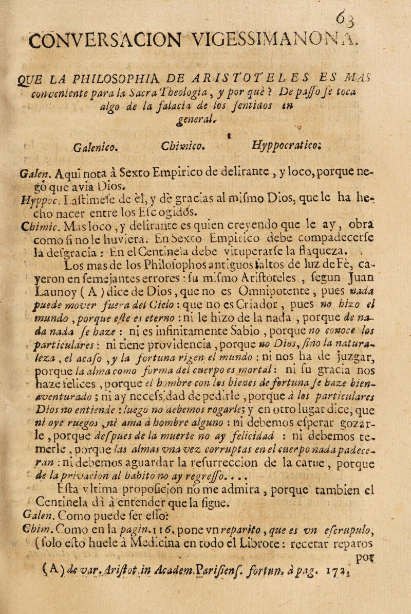 CONVERSACION VIGESSIM ANON A. QUE LA PHILOSOPHIA DE AR1ST0T EL ESES MAS conveniente para la Sacra Theologia , / por que ? De p^jjo je toca algo de la falacia de los Jentidos tn general* i -iGalénico. Chimico. Hyppocraticoi Calen. Aquí nota a Sexto Empírico de delirante , y loco, porque ne¬ gó que avia Dios, Hfppoc. Laftimefe de el, y de gracias al mifmo Dios, que le ha he¬ cho nacer entre los Eícogidós. Cbimic. Mas loco, y delirante es quien creyendo que le ay, obrá como fi no le huviera. EnSexco Empírico debe compadecerfe la defgracia; En el Centinela debe vituperarfe la flaqueza. , Los mas de los Philofophos antiguos ¿altos de InzdeFé, ca¬ yeron en femejances errores: íu raifmo A.rlftoteles , fegun Juan Launoy ( A ) dice de Dios, que no es Omnipotente , pues nada puede mover fuera del Cielo : que no es Cr iador , pues no hizo el mundo ,porque e/le es eterno : ni le hizo de la nada , porque de na¬ da nada fe haze : n¡ es infinitamente Sabio , porque no conoce l&s « particulares: ni tiene providencia , porque no. Dios ^ fino la natura- leza , el acafo ,y la fortuna rigen el mundo : ni nos. ha de juzgar, porque la alma como forma del cuerpo es mortal: ni fu gracia nos haze ¿ellees , porque el hombre con ¡os bienes de fortuna Je haze bien¬ aventurado i ni ay necefsldad de pedirle , porque a los particulares Dios no entiende : luego no debemos rogarles y en otro lugar dice, que ni oye ruegos ^ni ama d hombre alguno : ni debemos efperar gozar¬ le , porque defpues de la muerte no ay felicidad : ni debemos te¬ merle , porque las almas vna vez corruptas en el cuerpo nada padece¬ rán : ni debemos aguardar h Y cfancccion de la carne, porque de la privación al habito no ay regrejfo.. .. tita vltima propoficion no me admira , porque también el Centinela da á entender que la figue. Calen. Como puede fer dío'? Chim. Como en la pagin.u 6. pone vnreparito, que es vn efcrupulo, (lolo eítd huele a Medicina en todo el Libróte: recetar reparos \ . . * * ' . \ A) de var.firiflotJn AcademVariJíenf fortnfh dpag. 173,