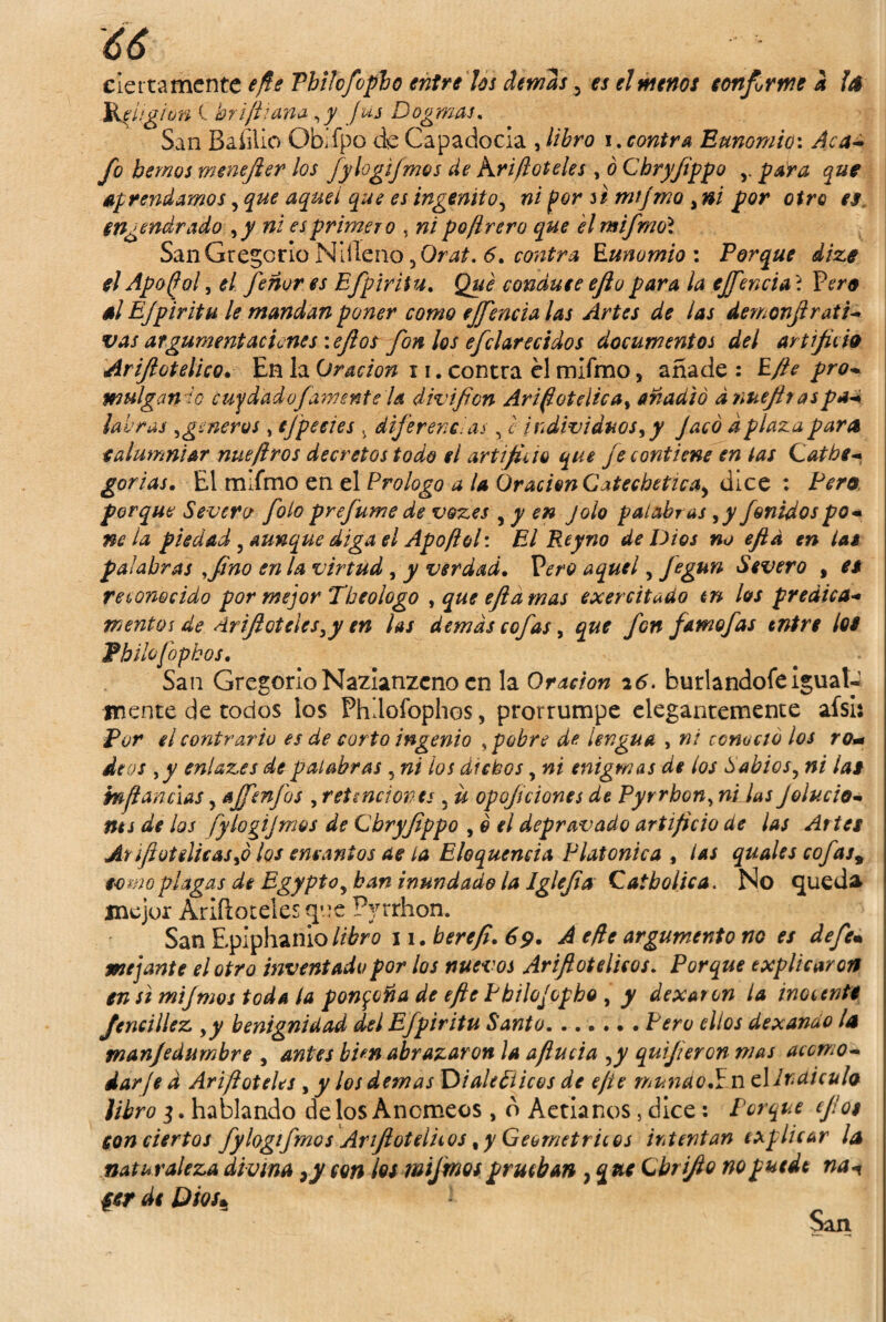 ciertamente efte Vbikfoplo entre Us demas, es el menos confirme a la Jkpiigion C briftiana ,y fus Dogmas, San Baíilio Obifpo de Capadocla , libro i.contra Eunomio\ Aca¬ fo hemos menefter los fylogijmos de Kriftoteles , ó Chryjippo para que aprendamos, que aquel que es ingénito, #¿ por si mijmo ,»/ por otro es engendrado ,y ni es primero , poftrero que el mifmo'i San Gregorio Mlíleno ,Orat. 6, contra Runomio : Porque dize el Apo/jol, ¿/ feñur es Efpiritu. conáute efio para la ejfencia \ Vero él Efpiritu le mandan poner como ejfencia las Artes de las demonfrati- vas argumentaciones \eftos finios efclarecidos documentos del artificio Arfiotelico. En la Oración 11. contra él mifmo, añade : Rfte pro¬ mulgan lo cuy dad o Jámente la divfion Ariflotüica, añadió ánueftr aspa- labras ,{géneros , tj'peeies , diferencias, c individuos, y Jaco a plaza parce calumniar nue/iros decretos todo el artificio que fe contiene en tas Gatbc- gorias. El mifmo en el Prologo a U Oración Catechetica^ dice : Pero porque Severo foto prefume de v&zes , y en Jolo palabras ,y finidos po¬ ne la piedad , aunque diga el Apoflol: El Reyno de Dios no efia en las palabras fino en la virtud, y verdad. Vero aquel, figun Severo , es reconocido por mejor Tbeologo , que eftamas exercitado tn los predica- mentas de Arfiote¡es,y en las demás cofas, que fin fAmofas entre los Fhilofopbos. San Gregorio Nazianzeno en la Oración 26. burlandofe igual- mente de todos los Phlloiophos, prorrumpe elegantemente aísi: Por el contrario es de cor to ingenio , pobre de lengua , ni conoció los ro- déos y y enlazes de palabras 5 ni tos dichos, ni enigmas de los Sabios, ni las mflanclas y affenfos , retenciones ; ü opoficiones de Pyrrhon, ni las Jelucio¬ nes de los fylogijmos de Gbryfippo , o el depravado artificio de las Artes Ar fiot di cas,ó los encantos de la Eloquencia Platónica , i as quales cofas9 como plagas de Egypto, han inundado la Iglefia Qatbolica. No queda mejor Arifloteles^ne Pyrrhon. San Epiphanio/¿¿?r0 w.berefi. 69. A efie argumento no es de fe* pujante el otro inventado por los nuevos Arfiotelico/. Porque explicaron en si mijmos toda la ponzoña de efle Pbilofopho , y dexaron la inocente Jencillez ,y benignidad del Efpiritu Santo.Pero ellos dexanáo i a manjedumbre , antes hun abrazaron la ajlucia ,y qufieron mas acomo¬ darje á Arifl óteles , y los demas Dialécticos de ejie mundo ií n t\Ir diculo libro 3. hablando délos Ancmeos , b Aetianos 5 dice: Porque efo$ con ciertos fylogifmos Arfiotelitos, y Geométricos intentan explicar la natu raleza divina ¡y con los mijmos prueban } que Cbrfio no puede na1 per de Dios*.