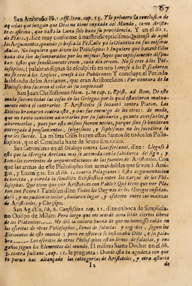 San Ambrofio B. t .officióm. cap. r j. río primero U eemlufio* de aquellos que juzgan que Dios no tiene cuy dado del Mundo, £0^0 Arijte* te.es afirma , bafia la Luna folo baxa fu providencia» Y en el lia. i» de Fide c. 5 .dice muy conforme á nueftroSceptlciímo-Qa#^ A *i»l los Argumentos ,quando je bufe a la Fe .(Zalle ya laDialetica en fus mifimas Aulas. NI o inquiero que dizen los Vbilofopbos ? Inquiero que bazent Ellos cada dé a fon defamp arados por los mijtoo* fuyos que copiofamente difpu+ tan: iLfios que fenúllámente creen , cada dia crecen. Mofe cree d los Pbi~° ¡ofopboSy ( palabras dignas de efculpirfe en oro ) creefe d los P.fcadyres% fio fe cree d los Loríeos , creefe a ios Publícanos: Y concluye el Pcnod® hablando délos Arríanos, que eran Ariftotelicos; Por ventura de la Fíbiiofopbia facaron el color de fu impiedad? San Juan Chrlfoítomo Horn. i.in cap. i. Epifi. ad Rom. De efic modo fueron todas las cofas de los Griegos; por lo qual efiuvieron mutua** mente entre si contrarios T Arifioteles fe levantó contra Platón. Los Stoicos bramaron contra i fie y y v 40 fue enemigo de los otros: de modo, que no tanto conviene admirarlos por fufabiduria , quanto averjarlos ¡y aborrecerlos , pues por efio mifm o fueron necios, porque fino fe huvier an entregado i penfamientos , fylogifinos , y fopbifmas no les fueediera la que les fucede. La mifma Crífis hazcn eftos Santos de todos los Piulo- jfophos 5 q ie el Centinela haza de Sexto Empírico. San Gerónimo en el Dialogo contra Lueiferianos, dize : Llegafe i efio que la írleregia Arriada mas fe acomoda (on la fabiduria del (ig¡'o * y tomi los corrientes de argumentaciones de las fuentes de Arifi óteles. Cotí que las armas de cite Philofopho fon armas dobles que inven a Aitk- §os 9 y Enemigos. En c\lib- I • contra Pelagianos : Fifia atginficnt ación estarcida y y enreda la fene tile z Ecíefinfiica entre las zarcas de los Pbi¬ lofophos. Qué tiene que ver Arifioteles con Pablo ? Qué tiene que ver Plau ton con Pedro ? También dize: Todos los Dogmas de losFJereges enfrian- ds fe y y no pudien ío volar 9 bailaron lugar y y &fsiento entre las malezas ' de Arifi óteles y y Cbrifipo. San Aguftln, liby 8. Confie fisión cap. ti. dize en boca de Simplicia* no Obifpo de Milán: Pero luego que me acordé avia leido ciertos libros de los Platónicos.. Me dio U cubara buena de que no buvüffe caldo en los efevitas de otios Pbilofophos , llenos dt falacias y engvms , fegun los Elementos de efie mundo \ pero en efiotros fe infirmaba Dios , f ¡u pala* ira._ Losefentos de otros Pbilofophos efikn llenos de falacias y y en- ganos jegun los Elementos del mundo. El ultimo Santo Doctor en d ltb% 1. contra juliano , cap. 1i. le pregunta : Donde efid tu agudeza con que te pardee has alcanzado las catbtgorias de Arifioteles ? y otra aftuda