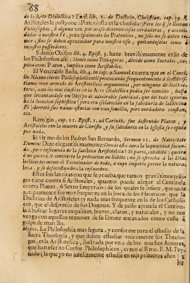 de h h'te Dia!e¿í!ca ? Eft el Vib. i. de 'DoBrin. Chrifian. cap, ?<?. A Añíleteles le poftpone áPlaton(efta es la claufula :)Pm> ios q je ¡Untan Pbilofophos 5 fialguna vez por acajo dixeron cojas verdaderas , y accrnou dadas dnueftra Fe y principalmente los Platónicos , no Jólo no fe deben te- mr yfino fe deben aprovechar para nneftro vfo . quitando lelas como i injujlos poseedores. J ■^omoObipo ¡ib. 4. Epiji. 3. haze brevifsimamente crlíis de losPiiilofophosafsi: Siente como Vitbagoras . divide como Sócrates .ex¬ plica como P aton , implica como Krifi óteles. El V ene i able Seda, lib. 4. y.Samuel.cu enta que ¿7 Conci¿ lio Niceno cierto PbilofopboGentilprovocando frequentemente d losÉbrijZ fíanos muy armado de Kriflotelicos argumentos .por ninguno de losD oc- tore¿. aun ios mas iiujires en la Arte Dialeóiica podía Jer vencido , haffé1 que levantando fe vn Obij'po de admirable Jantidad. que del todo ignora* bala locución fophifiic a (pero era efclarecido en 1 a Jabiduria de laDivina Fe ) derrotó fus vanas aftucias con vna jencilla, pero verdadera confian* da, Remigio , cap. 1 r. Epiji. \. adQorintb. fue deftruido Platón , y Kriji óteles con la muerte de QjhriJio .y fu fabiduria en la Iglefia fe rebuta por nada. J 1 EL v It mo de los Padres San Bernardo, Sermona, de Nativltate Jóomini Dize elegantifsimamente:Do^^/i aora la loquacidad facun- f •>Pe/ 0 infecunda de la futileza Krijlotelica? Si parió, cohabitó quiera o no quiera fe convierte la privación en habito ; no fe eftrecha a les Diau véceteos tei minos el 7 erminador de todo, d cuyo imperio perece la natura¬ leza , y fe def acoflumhr a la cejlumbre, Eílas fon las citas con que fe prueba/jue tantos gravlfsimos teífw gos tiene contradi A;riftoteles, qtiantos puede alegar el Centinela cono a Platón . ó Sexto Empyrico : de los qnalcs fe infiere , quenada antiguamente fue mas frequente en la boca de los Herédeos que !a Doctrina de Ariftotdes; y nada mas frequente en la de los CatholR eos 9 que el defprccio de fus Dogmas. Y de pallo aprenda el Centine- la a bufear lugares exquiíitos, breves, claros, y naturales, y no nos venga con aquellos textones de fu libróte encaxados como cuña a golpe de martillo. IdypüC. La Philofophia mas fegura , y conforme para el efludio de la aacra Theologia, y que deben eftudiar vínicamente lós Theolo- ges es 3a Ariftotelica , iluílrada por vno de los muchos Autores, que hanefetito Curfos Philofophicos, ccmo elRrro. P. M. Pey-* patio (la que y o no infelizmente eftudie en mis primero* año s) ^