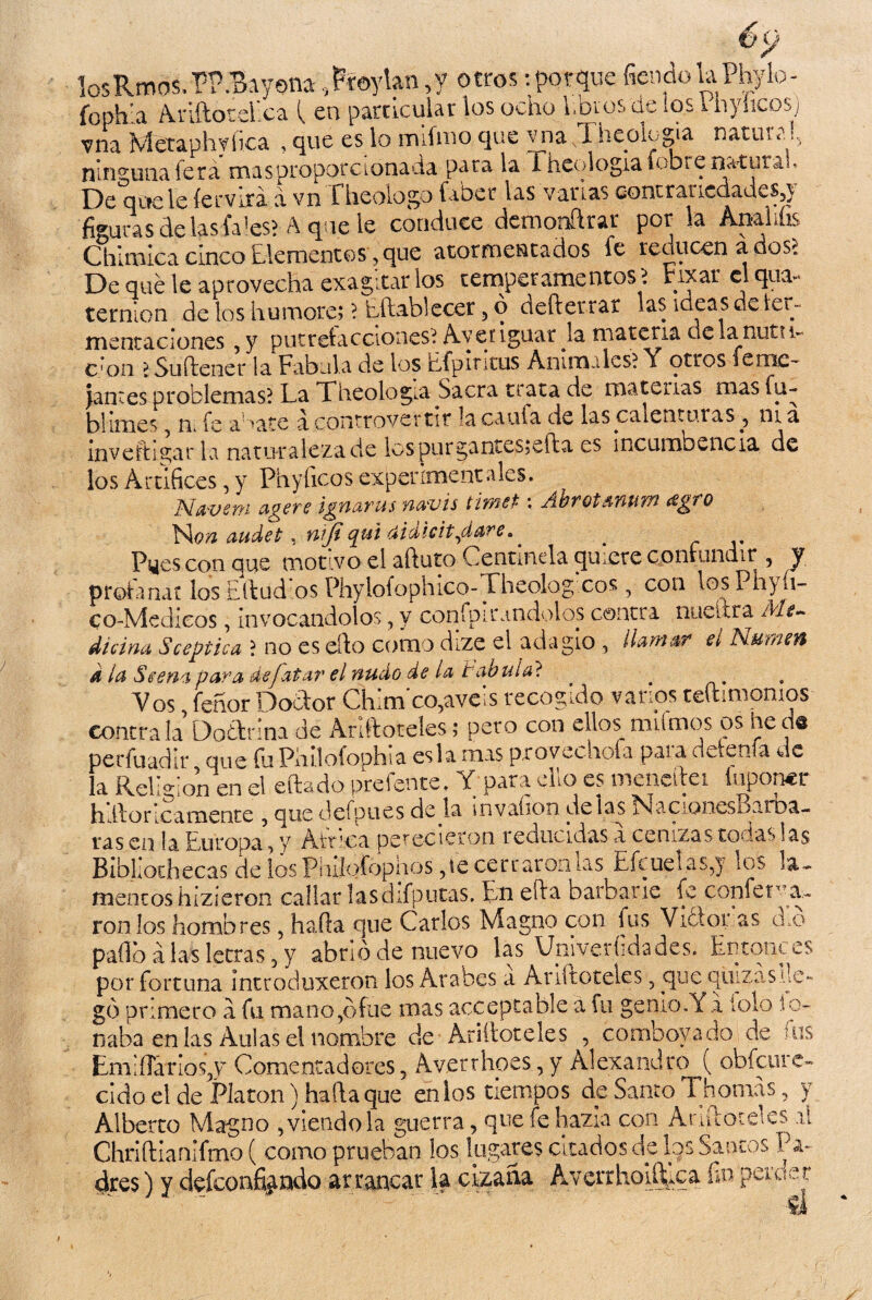 losRmos.PF .Bayona,Ptoylan,y otros:porquefiendolaPhylo- fophla AriftoteEca \ en particular los ocho libros de ios i nyhcosj vna Metaphyfica , que es lo mifmo que y na X hcolegia natiua ningunafera masproporcionada para la iheologiafobienatutah De que le íervixa á vn £ heologo faber las vanas contrancdadeSj} figuras de lasfa’es? A que le conduce demonftrar por la Ana lilis Chlmlca cinco Elementos, que atormentados fe reducen a dos- De qué le aprovecha exagitar los temperamentos ? rixar el qua-* ternlon de los humóte; ? Eftablecer 5 o defterrar las ideas de ler- mentaciones , y putrefacciones? Averiguar Ja materia dela nuttu c*on ? Su (lene r la Fábula de los Efpintus Animales? \ otros fenie- jantes problemas? La Theologia Sacra trata de materias mas fu- bhmes n¿ fe a -ate a controvertir la caula de las calenturas 3 ni a invehí gar la naturaleza de lcspurgantes;efta es incumbencia de los Artífices, y Phyíicos experimentales. Navern agere ignaras navis tirnet- ; Ábrotsnurn ¿sgro Non ¿Midet, nifi qui aidicit,dare>. Pyes con que motivo el aftuto Centinela quiere confundir 5 y profanar los ¡¿lind os Phylofophico-Theologicos, con losPhyh- Co-Medicos, invocándolos, y confpir.indolos contra nueítra Me¬ dicina Sceptica i no es ello como dize el adagio , llamar el Numen a la Scenaparadefatar el nudo de la tabuia? _ , Vos feñor Doctor Chim'co,aveis recogido vanos teftimomos contra la Doctrina de Anftoteles; pero con ellos_ nailmos os he da perfuadir que fu Philofophia esla mas pxovechoía para detenía de la Religión en el eftado prefente. Y para ello es meneitei Suponer hRoncamente ? que defpues de la invahon de las xNacioncsoarba— ras en la Europa, y África perecieron reducidas a cenizas todas las Bibliochecas de los Pliifofophos ,ie cerraron las Efcuelas,} los la¬ mentos hizieron callar lasdifputas. En effa barbarie fe confería- ron los hombres, harta que Carlos Magno con lus Vidior as cLo paílb a las letras 3 y abrió de nuevo las Vniverhdades. Entonces por fortuna introduxeron los Arabes a Ariltoteles 5 que quizas.il gó primero a. fu mano,ófue mas acceptable a fu genio.Y x tolo ' naba en las Aulas el nombre de Arifloteles 5 comboyado de Em'íTanoqv' Comentadores, Av.erthoes, y Alexandro ( obfeure cido el de Platón) harta que en los tiempos de Santo Tilomas, y Alberto Magno , viendo la guerra, que fe hazla con Anftoteles il ChriíHanlfmo ( como prueban los lugares citados de los Santos Pa¬ dres ) y defeoafiando arrancar la cizaña AverrhoiíEca fin peruer c- ■ fus