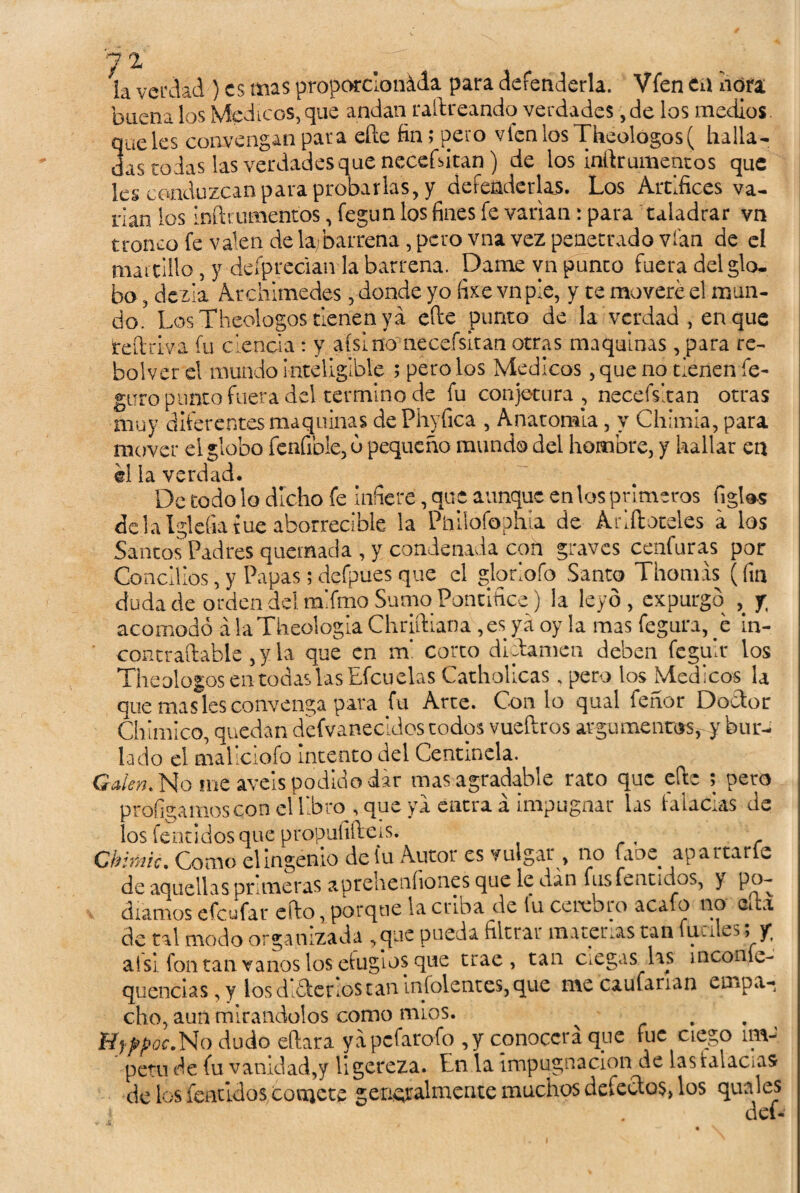 7 2 ja verdad ) es mas proporcionada para defenderla. Vfen tú ñora buena los Médicos,que andan raftreandq verdades ,de los medios, queles convengan para eíle fin; pero vienlosTheologos( halla¬ das todas las verdades que necefsitan) de los inftrumentos que les conduzcan para probarlas, y defenderlas. Los Artífices va¬ nan los inflamientos, fegun los fines fe varían: para taladrar vn tronco fe valen de la/barrena, pero vna vez penetrado vían de el martillo , y deípreclaivla barrena. Dame vn punco fuera del glo¬ bo , deda Archimédes, donde yo fixe vn pie, y te moveré el mun¬ do. Los Theologos tienen ya efie punto de la verdad , en que teftriva fu ciencia : y aísi no necefsitan otras maquinas, para re- faolver el mundo inteligible ; pero los Médicos, que no tienen fe- guro punto fuera del termino de fu conjetura, necefsitan otras muy diferentes maquinas dePhyfica , Anatomía, y Chlmia, para mover el globo fenfible, ó pequeño mundo del hombre, y hallar en él la verdad. De todo lo dicho fe infiere, que aunque en tos primeros figles délaIglefiatue aborrecible la Pmlofophia de Arlíbreles a los Santos Padres quemada, y condenada con graves cenfuras por Concilios, y Papas; defpues que el gloriofo Santo Tilomas (fin duda de orden del ralfmo Sumo Pontífice) la leyó, expurgo y acomodó á laTheologia Chriftiana ,es ya oy la mas fegura, b in- contraftable, y la que en m* corto dictamen deben fegulr los Theologos en todas las Efcuelas Catholicas , pero los Médicos la que mas les convenga para fu Arte. Con lo qual feñor Doctor Chimico, quedan defvanecidos todos vueftros argumenros,y bur¬ lado el mallcioío intento del Centinela. Galen. No me aveis podido dar mas agradable rato que efte ; pero prologamos con el libro , que ya entra á impugnar las taladas de los fentldosque propufifleis. Chimic. Como el ingenio de fu Autor es vulgar , no faoe apartarle de aquellas primeras aprehenfiones que le dan fus fe n ti dos, ) po¬ díamos efeufar efto, porque la criba de iu cerco ro acafo no efla de tal modo organizada ,que pueda filtrar materas tan fuciles; v al si fon tan vanos los efugios que trae, tan ciegas las meonfi- quencias,y los dlétenos tan infidentes, que me caufarran empa¬ cho, aun mirándolos como mios. ^ . fíyppóc.No dudo eftara yapefarofo ,y conocerá qye fue ciego ím¬ petu de fu vanidad,y ligereza. En la impugnación de las lalacas de los fentldos coajete generalmente muchos defectos, los qual es } . def-