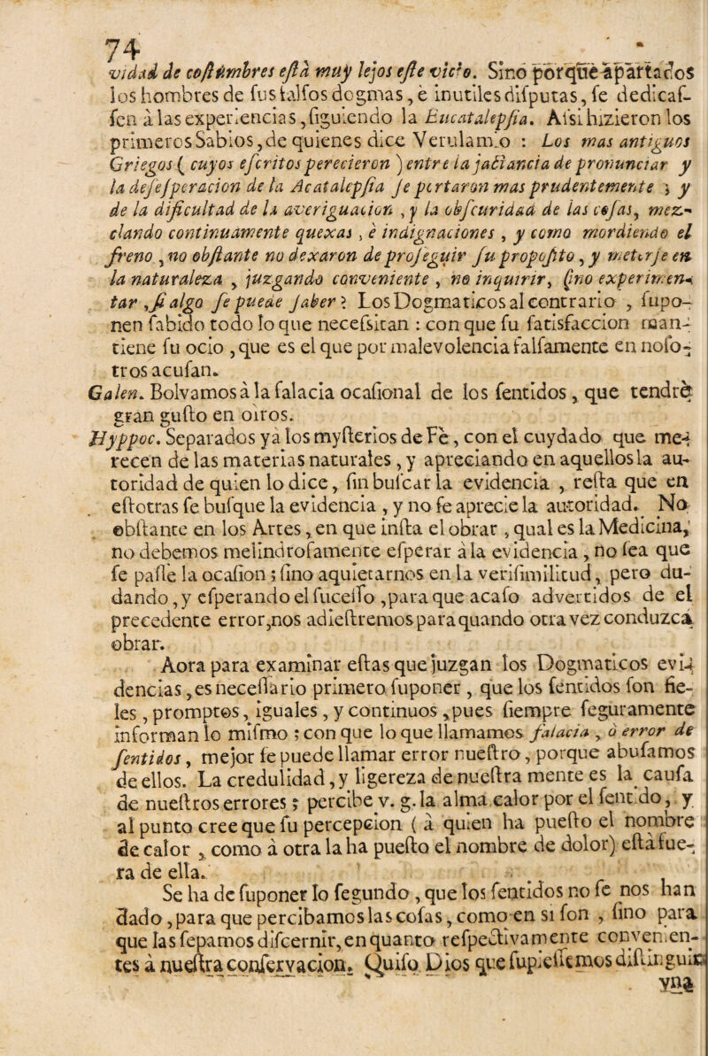 vidad de co¡l timbres efid muy lejos efle vicie. Sino porqué^paitados los hombres de fus lalfos dogmas, é inútilesdiíputas, fe dedicaf- fen alas experiencias 5figuiendo la Eucatalepfia. Afsi hizieron los primeros Sabios, de quienes dice Verulamlo : Los mas antiguos Griegos ( cuyos efcritosperecieron ) entre lajaéiancia de pronunciar y la defejper ación de la Acatalepfia Je feriaron mas prudentemente * y de la dificultad de h averiguación , y la obfeuridad de las cejas, mez¬ clando continuamente que xas > e indignaciones , y como mordiendo el freno yno obfiante no dexaron de projeguir fu propofto, y meter je ere la naturaleza y juzgando conveniente , no inquirir, (mo experimen-¡ tar ,fialgo fe puede Jaber \ Los Dogmáticos al contrario , fupo- nen fabido todo lo que necefsitan : con que fu fatisfaccion man¬ tiene fu ocio , que es el que por malevolencia Caifamente en nofo- tros acufam Galen. Bolvamosa la falacia ocafional de los fentidos * que tendrá gran gufto en oíros. Byppoc. Separados ya los myfterios de Fe, con el cuydado que me-t recen de las materias naturales, y apreciando en aquellos la au¬ toridad de quien lo dice, fin hulearla evidencia , reda que en eftotras fe bufque la evidencia , y no fe aprecie la autoridad^ No ©hitante en los Artes, en que infla el obrar , quai es la Medicina, no debemos melindrofamente efperar ala evidencia, no lea que fe palle la ocaíion; fino aquietarnos en la verifimilitud, pero du¬ dando , y efperando el fuceífo ,para que acafo advertidos de el precedente error5nos adiedremosparaquando otra vez conduzca obrar. Aorapara examinar ellas que juzgan los Dogmáticos evii dencias ,esneceflario primero fuponer, que los fentidos fon fie¬ les , promptos, iguales, y continuos,pues fiempre feguramente informan lo mifmo ; con que lo que llamamos falacia y ó error de fentidos, mejor fe puede llamar error nueftro, porque abufamos de ellos. La credulidad, y ligereza de nuellra mente es la^ caufa de nuetlros errores ? percibe v. g.la alma calor por el fenrdo, y al punto cree que fu percepción ( a qu;en ha puedo el nombre de calor 5 como á otra la ha puedo el nombre de dolor) cftá hie¬ ra de ella. ; Se ha de fuponer lo fegundo , que los fentidos no fe nos han dado, para que percibamos las cofas, como en si fon , fino para. que las fepamos difcernliqenquanto refpeclivamenre convenien¬ tes á nueftra confervacion* Quifo Dios que fupieUeinos d filio guie , - . ^