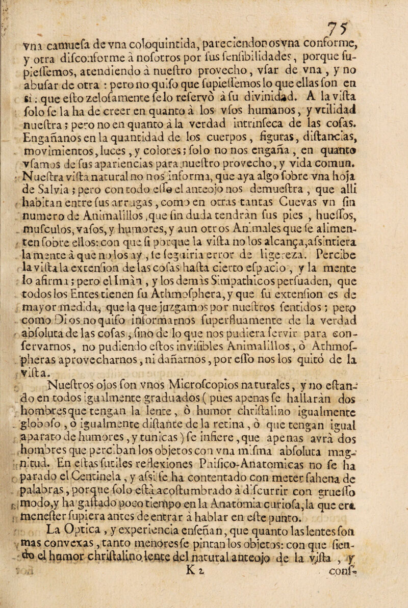 vni catmiefa de vna cofoquintida, parecicndonosyna conforme, y otra difconforme á nofotros por fus fcníibilidades, porque fu- pieifemos, atendiendo á nueftro provecho, vfar de vna , y no abufar de otra : pero no quifo que fupieífemos lo que ellas fon cu si; que eftozelofamentefelo refervó áfu divinidad. A la vida fofo fe la ha de creer en quanto á los vfos humanos, y vtilidad nueftra; pero no en quanto ala verdad uminfeca de las cofas. Engáñanos en la quantidad de los cuerpos, figuras, diftatrcias, movimientos,luces, y colores; folo no nos engaña, en quanto víamos de fus apariencias para.nueftro provecho, y vida común. Nueftra villa natural no nos informa, que aya algofobre vna hoja de Salvia ; pero con todo elfo el anteojo nos demueftra , que allí habitan entre (us arr ugas, como en otras tantas Cuevas vn fin numero de Animalillos,que fin duda cendran fus pies , huellos, mufculos,vafos,y humores, y aun otros Animales que fe alunen- tenfobre ellos: con que fi porque la vifta no los aícan5a,afsintiera lamente á que nodos ay , le íegtilria error de ligereza. Percibe la villa la ex tendón de las colas hafta cierto efpacio , y la mente lo afirma; pero el Imán , y los demas Simpádmeos perfuaden, que todos los Entes tienen fu Athmofphera, y que fu extenfion es de mayor medida, que laque juzgamos por nueftros fentidos; perp como Dios no quifo informarnos fuperfluamente de la verdad abfoluca de las cofas, fino de lo que nos pudiera fervir para con- fervarnos, no pudlendo eftos invifibles Animalillos, ó Athmof- pheras aprovecharnos, ni dañarnos, por ello nos los quitó de la villa. Nueftros ojos fon vnos Microfcoplos naturales, y no efian¬ do en todos igualmente graduados ( pues apenas fe hallarán dos hombres que tengan la lente, ó humor chrlftallno igualmente , globofo , ó igualmente diñante de la retina, ó que tengan igual aparato de humores, y túnicas) fe infiere, que apenas' avrá dos hombres que perciban los objetos con vna mlfma abfoluca mag¬ nitud. En ellas fuciles reflexiones Pnifico-Anatomlcas no fe ha parado el Centinela, y afsi te lia contentado con meter fahena de palabras,porque folo eftaacohombrado ádifcurrlr con grueífo f modo,y ha gallada poco tiempo en la Anatomía curióla,la que erá : tnenefter fupiera antes de entrar á hablar en efte punto. La Optica , y experiencia enfeñan, que quanto las lentes fon . mas convexas, tanto menoresfe pintan los objetos: con que fien- do el humor chrM de la vjíla , y •sí K z > c.onk