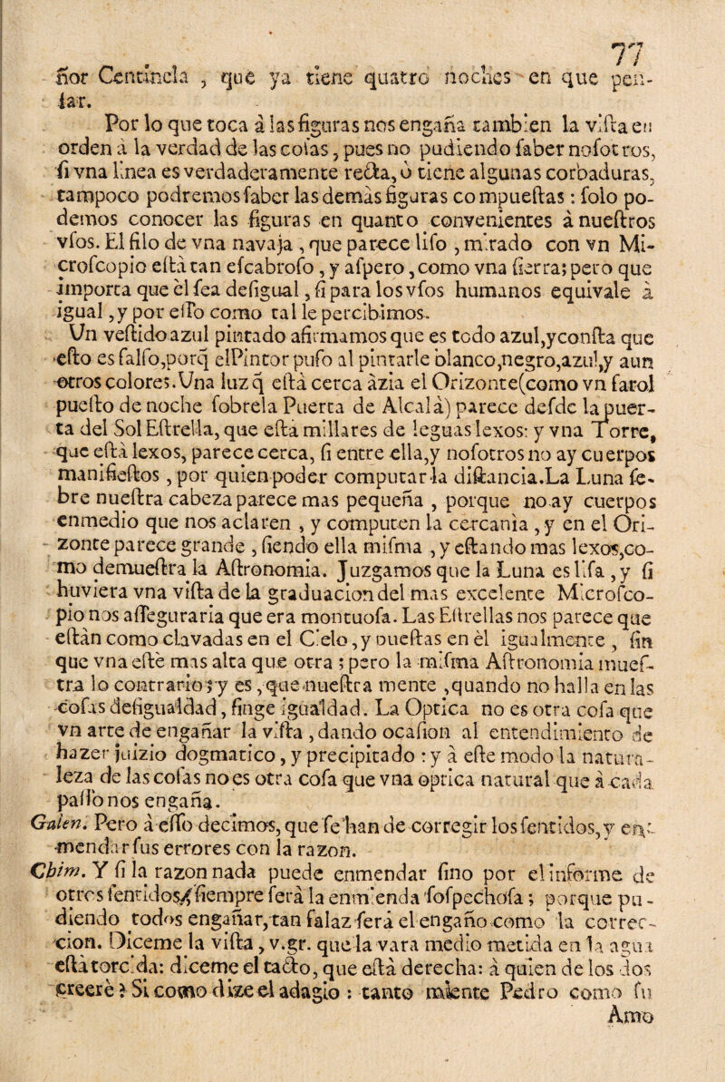 .ñor Centinela , qué ya tiene quatro noches en que pea¬ lar. Por lo que toca á las figuras nos engaña cambien la vifta en orden á la verdad de las colas 5 pues no podiendo íaber nofot ros, fi vna linea es verdaderamente re&a, o tiene algunas cardaduras, tampoco podremos íaber las demás figuras compuertas: folo po¬ demos conocer las figuras en quanto convenientes ánueftros vfos. El filo de vna navaja , que parece Ufo , mirado con vn Mi- croícopio eftá tan eícabrofo, y afpero ,como vna fierra; pero que importa que el fea defigual, fi para los vfos humanos equivale a igual ,y por ello como tai le percibimos. Un vertido azul pintado afirmamos que es todo azul,yconfta que efto esfalfo,potq elPintorpufo al pintarle blanco,negro,azu!,y aun otros colores.Una luz q eftá cerca ázia el Orizonte(como vn faro] puerto de noche fobrela Puerta de Alcalá) parece defidc iapuer- ta del Sol Eftrella, que efta millares de leguas lexos: y vna Torre# que eftá lexos, parece cerca, fi entre ella,y nofotrosno ay cuerpos manifieftos, por quien poder computar la diíiancia.La Luna fe* bre nueftra cabeza parece mas pequeña , porque noay cuerpos enmedio que nos aclaren , y computen la cercanía , y en el Orí- zonte parece grande , fiendo ella mifma , y citando mas lexos,co¬ mo demuertra la Artronomia. Juzgamos que la Luna es Ufa ,y fi hirviera vna vífta de la graduación del mas excelente Mlcrofco- pio nos aíTeguraria que era montuofa. Las Eítrcllas nos parece que eftán como clavadas en el Cielo,y puertas en él igualmente , fin que vna cité mas alta que otra ; pero la mifma Artronomia inuefi- tra lo contraríoyy es, qeeaueftra mente ,quando no halla en las cofas defiguaídad, finge igualdad. La Optica no es otra cofa que vn arte de engañar la vifta , dando ocafion al entendimiento de hazer fuizio dogmático, y precipitado : y á eftemodo la natura¬ leza de las colas no es otra cofa que vna óptica natural que á cada pallónos engaña. Guien. Pero á efibdecimos, que feEan de corregir los fentidos,y en¬ mendar fus errores con la razón. Gbint. Y fi la: razón nada puede enmendar fino por el informe de otros lentidos^fiempre lera la enmienda fiofpechofa; porque pu * diendo todos engañar, tan falazfiera el engaño como la correc¬ ción. Diceme la vifta, v.gr. que la vara medio metida en la aguí eftá torcida: dicerne el taáo, que eftá derecha: á quien de los ios ^reeréi Si como dize el adagio ; tanto miente Pedro como fu ' i Amo