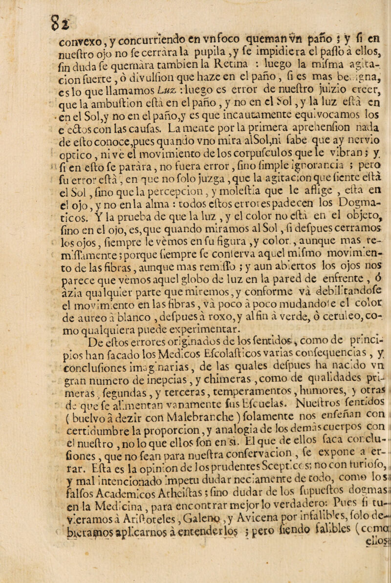 $ % convexo, y concurriendo en vnfoco queman vn paño $ y fi en nueílro ojo no fe cerrara la pupila ,y fe impidiera el pallo á ellos, fin duda fe quemara también la Retina : luego la mifma agita- don fuerte , ó divulfion que haze en el paño, fies mas benigna, es lo que llamamos Luz : luego es error de nueílro juizio creer, que la ambuftion eftá en el paño, y no en el -Sol, y lá luz eftá en • en el Sol,y no en el paño,y es que incautamente equivocamos los e celos con lasca ufas. Lamente por la primera aprehenfion nada de eño conoce,pues quando vno mira alSol,ni fabe que ay nervio optico, ni ve el movimiento de los corpufculos que le vibran; y • fi en eílo fe parara, no fuera error, fino (imple ignorancia ; pero fu error eftá, en que no folo juzga ,que ja agitación que (¡ente ella el Sol, fino que la percepción, y moledla que le aflige , ella en el ojo, y no en la alma : todos eílos errores padecen los Dogmá¬ ticos. Y la prueba de que la luz , y el color no eftá en el objeto, fino en el ojo, es,que quando miramos al Sol, fi defpues cerramos los ojos, fiempre levemos enfu figura ,y color., aunque mas re- mlflamente;porque íiempre fe conterva aquel mifmo movimien¬ to de las fibras, aunque mas remido ; y aun abiertos los ojos nos parece que vemos aquel globo de luz en la pared de enfrente , ó ázla qualquier parte que miremos,y conforme va débil; tan dofe el movimiento en las fibras, va poco á poco mudándole el color de áureo a blanco , defpues á roxo,y alfin á verde, ó cerúleo, co¬ mo qualquiera puede experimentar. > . . De ellos errores originados de los fentidos * como de princi¬ pios han facado ios Médicos Efcolafticos varias confequencias, y. conclufiones imag narias, de las quales defpues ha .nacido vn gran numero de inepcias, y chimeras ,como de quahdades pri¬ meras fegundas, y terceras, temperamentos, humores, y otras de que fe alimentan vanamente íusEfcucias. Níueiiros femados íbuelvoádezir con Malebrarxhe) folamente nos enfeñan con certidumbrelaproporcion,y analogía de los demas cuerpos con el nueílro , no lo que ellos fon en si. El que de ellos faca corclu- fiones, que no fean para nueftra confervacion , fe expone a er¬ rar. Eíla es la opinión de los prudentes Sceptxcs; no con iurioío, y mal intencionado Ímpetu dudar neciamente de codo, como los, falfos Académicos Atheiílas; fino dudar de los fupueílos dogmas, en la Medicina, para encontrar mejor lo verdadero: Pues fi tu- j viéramosá Ariftoteles, Galeno ,y Avicena por intalrb es,iolo de- breraijnosaplicarnos áentenderlo$ 5 pero íiendo íanbles (coma ’ - euosj;