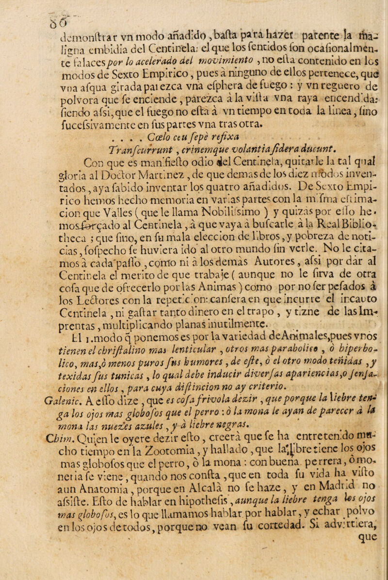 demonftrar vn modo añadido ,'bafta para hazeí patente la má- JjVna embidla del Centinela; el que los fentidos ion ocaíionalmen- te falaces por lo acelerado del movimiento , no ella contenido en los modos de Sexto Empírico, pues a ninguno de ellos pertenece, que vna afqua girada pal ezca vna efphera de fuego: y vn reguero de pólvora que fe enciende, parezca ala villa vna raya encendida; fien do afsi,que el fuego no efta á vn tiempo en tocia la linea, fino fucefsivamence en fus parres vna tras otra. .... Codo ceu fepé rejixa Tranfcurrunt , crinemque volantiafidera ducunt. Con que es manifieflo odio id Centinela, quitarle la tal qnal gloria al Doctor Martínez, de que demas de los diez modos inven¬ tados , aya fabldo inventar los quatro añadidos. De Sexto Empí¬ rico hemos hecho memoria en varias partes con la mima eftima- don que Valles (que le llama Nobiliísimo ) y quizas por ello he« mosfercado al Centinela, á que yaya a bufcatle ala RealBiblio- theca ; que fino, en fu mala elección de libros, y pobreza de noti¬ cias , fofpecho fe huviera ido al otro mundo fin verle.. No le cita¬ mos a cada'paffo ,como ni á los demás Autores, afsi por dar al Centinela el mentó de que trabaje ( aunque no le firva de otra cofa que de ofrecerlo por las Animas) como por no fer pefados á los Leflores con la repetic‘on:caníera en que incurre el incauto Centinela , ni gaftar tanto dinero en el trapo, y tizne de las Im¬ prentas , multiplicando planas inútilmente. hl i .modo q ponemos es por la variedad deAmmales^ues vnos tienen el chriftaliño mas lenticular , otros mas parabolice , ó hiperbó¬ lico , mas Jo menos puros fus humores 7de efe, o el otro modo teniaas ,y texidasfus túnicas , lo qualdebe inducir diverjas apariencias,o JenJa- dones en ellos , para cuya difincion no ay criterio. Galenic, A ello dize , que es cofafrivoladezir , que porque la liebre ten¬ ga los ojos mas globofos que el perro \ o la mona le ayan de parecer a la mona las nueves azules , y a liebre negras, Qhim, Quien le oyere dezir ello, creerá que fe ha entretengo ma¬ cho tiempo en la Zootomia, y hallado, que la^ibre tiene los ojos mas globofos que el perro, b la mona : con buena pe rrera, o mo* net ia fe viene, quando nos confia ,que en toda fu vida ha varo aun Anatomía , porque en Alcalá no fe haze, y en Madrid no afsiíle. Eflo de hablar en hipothefis\ aunque la liebre tenga los ojos mas globofos, es lo que llamamos hablar por hablar, y echar pomo en los ojos c!e todos, porque no vean fu cortedad. Si advirtiera,