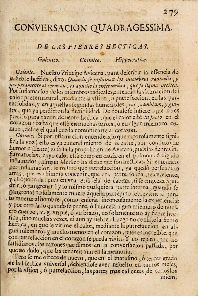 CONVERSACION QUADR AGESSlM A. D E LAS FIEBRES HEGTIC AS. Galénico. Chimico. Hippocratico. GaUme, Nueftro Principe Avicena 5para defcrlbir la eíTencia de la fiebre hedtica , dixo: Quando fe inflaman los miembros radicales ,y propiamente el corazón , es aquello la enfermedad , que Je liorna be etica. Por inflamación délos miembros radicales,entendió la vltimacion del calor preternatural, mediante la vilion, o putrefacción, en las par¬ tes folidas, y en aquellas fegundas humedades, ros, cambium,ygju* ten , que ya perdieron la flnxibilidad. De donde fe infiere ,que no es precito para razón de fiebre heótica ,que el calor eñe infido en el corazón : baila que eíle en machas partes, ó en algún miembro co- naun ,defde el qual pueda comunica ríe al corazón. Cbimic. Si por inflamación entendedlo que rigorofamente figní- nca la voz( eílo es vn encendimiento de la parte , por coníluxo de humor caliente) es faifa la propoíicion de Avicena, pues las fiebres in¬ flamatorias , cuyo calor ella como en caufa en el pulmón , ó higido inflamados , ningún Medico ha dicho que fon heblicas. Si entendéis por inflamación ,1o miTmo que putrefacción, ya quedó per fuá dido arras^que es chimera concebir, que vna parte folida , fea viviente, y eíle podrida : pues en vna erifipela de cabeza , íi fe empieza a pu¬ drir , o gangrenar ( y lo mifmo qualquiera parte Interna , quando fe gangrena) no fojamente muere aquella parte ,hno íobreviene al pun¬ to muerte al hombre , como enfeha inconcufamente la experiencia; y por otro lado quando fe pudre, ó fphacela algún miembro de nuef¬ tro cuerpo, v. g. vn pie, ó vn brazo, no folamentc no ay fiebre hec- tica, fino muchas vezes3 ni aun ay fiebre : Luego no coníiiie la fiebre heética, en que fe vltime el calors mediante la putrefacción en aL gun miembro; y mucho menos en el corazón , pues es Increíble, que con pntrefacaon en el corazón fe pueda vivir. Y no repito , por no faílidiaros, las razones que dimos en la converfacion paffada, par que no dudo , que las tendréis aun en la memoria. .. l ero fe me ofrece de nuevo, que en el marafmo , ó tercer grado «elaHe«ílica vmverfal,debiendofe aver refuelto en tantos me fes, |por|a yftioa ? ó putrefacción ? las partes mas callentes de todoslos mienx