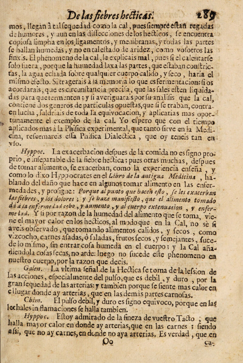 mos, ílegan a tdfequedad como la cal, puesfiempféeíhfi regadas cb humores, y aun en las dlílecclones délos hebticos, fe encuentra copiofa limpha en losjigamentos, y membranas,y rodas las parces fe hallan húmedas, y no en cal ella Jo de aridez, como vofotros las fínx is. El phenomeno de la cal, le explicáis mal, pues fi el calentarle folo fuera, porque la humedad laxa las parces, que eílaban coaítrlc- tas, la agua echada (obre qualquler cuerpo calido, y feco , haría el •núfmo efedo. Si cragerais a ia memora lo que esfermentación; fi os acordarais, que es circunitancia precita, que las fales eílen liquida* das para quetermencen yj fi averiguarais poribanaíifis que la cal, condene dos géneros de partículas opueíh$,que íi fe traban, contra¬ en lucha , faldrials de toda la equivocación, y aplicarías mas opor¬ tunamente el exemplo de la caL Yo efpero que con el tiempo aplicados mas á ía Phiíica experimental, que tanto firve en la Medi¬ cina, reformareis ella Pniíica Dialéctica , que oy tenéis tan en vio. . Hyppw. La exacerbación defpues de la comida no es figno pro^ prio, emfeparabie de la fiebre heítica; pues otras muchas, defpues de tomar alimento, fe exacerban, como lá experiencia enfena , y como lo dixo H/pp ocrates en el Libro de la antigua Medicina ha¬ blando del daño que hace en algunos tomar alimento en las enfer¬ medades , y proíigue: Porque al punto que hacen efto , fe les exacerban las fiebres,/ los dolores ; y fe haz.e mayiifiefto, que el alimento tomado da a ta enfermedad cebo ^y aumento al cuerpo extenuación , y enfer~ me iadm Y íi por razón de la humedad del alimento que fe toma vie¬ ne el mayor calor enlos hecticos, al modoque en la Cal, no’ se íi aye.sobfervado , que tomando alimentos calidos, y fecoV, como v.zcocho, carnes ufadas, o faladas, frutos fecos ,y íemejantes, fu ce¬ de 10 mimo, fin entrar cofa húmeda en el cuerpo; y la Cal aña* riiendola colas fecas, no arde: luego no fucede efte phenomeno cu nueítro cuerpo,por la razón que decis. Gaien. La vltlma feñal .de la He&ica fe toma de lalefsion de las acciones, efpecialmente del pulfo,que es débil ,y duro , por la gran iequedad de las arterias: y también porque fe fíente mas calor en eiiugar donde ay -arterias, que en las demas partes carnofas. pfp El pulfo débil, y duro es figno equivoco, porque en la$ lechales m carnaciones fe halla también. . Hyppoc. Eftoy admirado de la fineza de vueftro Taíío ; que Jia.la mayor calor en donde ay arterias,que en las carnes ; fiendo alsj, que no ay carnes,en donde no aya arterias. Es verdad , que en Po ca-