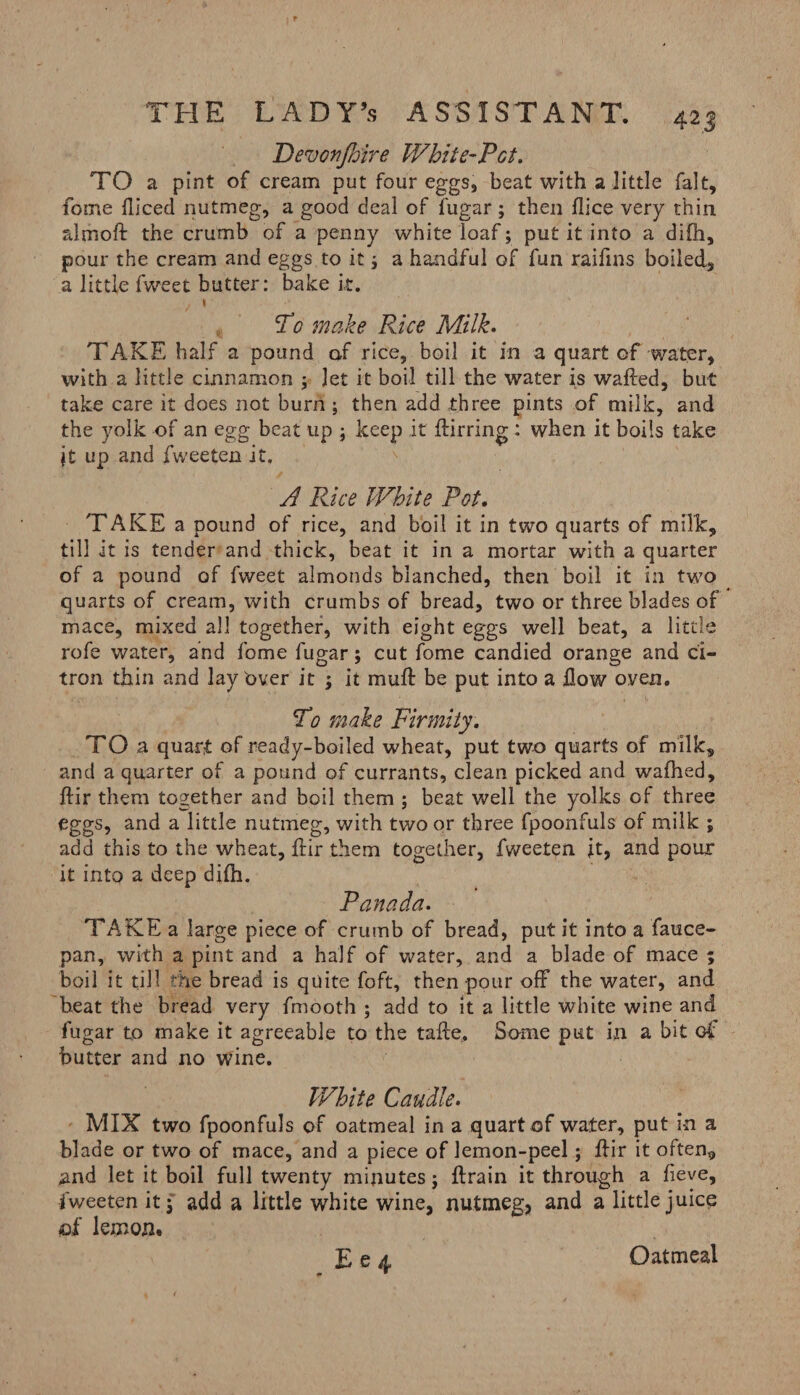 Devon fair e White-Pot. TO a pint of cream put four eggs, beat with a little fait, fome fliced nutmeg, a good deal of fugar; then dice very thin almoft the crumb of a penny white loaf; put it into a di(h, pour the cream and eggs to it i a handful of fun raifins boiled, a little fweet butter: bake it. / i To make Rice Milk. TAKE half a pound of rice, boil it in a quart of water, with a little cinnamon ; let it boil till the water is wafted, but take care it does not burn ; then add three pints of milk, and the yolk of an egg beat up ; keep it ftirring : when it boils take jt up and fweeten it. A Rice White Pot. TAKE a pound of rice, and boil it in two quarts of milk, till it is tender and thick, beat it in a mortar with a quarter of a pound of fweet almonds blanched, then boil it in two quarts of cream, with crumbs of bread, two or three blades of mace, mixed all together, with eight eggs well beat, a little rofe water, and fome fugar; cut fome candied orange and ci¬ tron thin and lay Over it ; it muft be put into a How oven. To make Firmity. TO a quart of ready-boiled wheat, put two quarts of milk, and a quarter of a pound of currants, clean picked and wafhed, ftir them together and boil them ; beat well the yolks of three eggs, and a little nutmeg, with two or three fpoonfuls of milk ; add this to the wheat, ftir them together, fweeten it, and pour it into a deep difh. Panada. TAKE a large piece of crumb of bread, put it into a fauce- pan, with a pint and a half of water, and a blade of mace ; boil it till the bread is quite foft, then pour off the water, and beat the bread very fmooth ; add to it a little white wine and fugar to make it agreeable to the tafte. Same put in a bit of butter and no wine. White Caudle. MIX two fpoonfuls of oatmeal in a quart of water, put in a blade or two of mace, and a piece of lemon-peel; ftir it often, and let it boil full twenty minutesj ftrain it through a lieve, fweeten it 5 add a little white wine, nutmeg, and a little juice <o£ lemon.