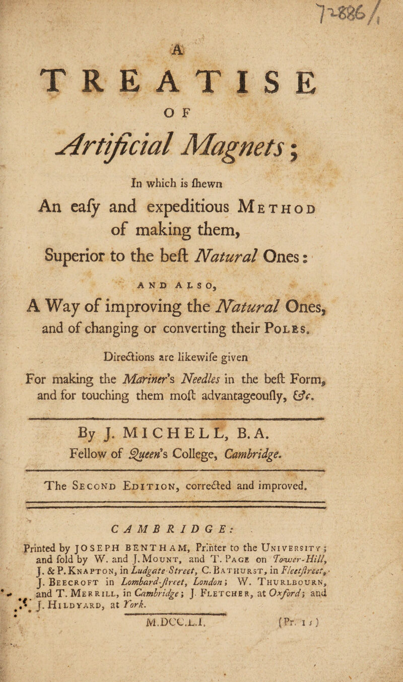 TREATISE O F Artificial Magnets; In which is fhewn An eafy and expeditious Method of making them, Superior to the beft Natural Ones: AND AISO, A Way of improving the Natural Ones, and of changing or converting their Poles. Dire&ions are likewife given For making the Mariner's Needles in the beft: Form^ and for touching them mod: advantageoufly. By J. MICHELL, B. A. Fellow of Queen's College, Cambridge. The Second Edition, corredted and improved. CAMBRIDGE: . Printed by JO SE PH BENT H AM, Printer to the Universitt ; and fold by W. and J. Mount, and T. Page on Tower-Hill, J. &P.Knapton, in Ludgate Street, CBathurst, in Fleetftreett> J. Beecroft in Lombard-freet, London', W. Thurlbourn, and T. Merrill, in Cambridge; J Fletcher, at Oxford; and I* J.Hildyard, at York. M.DCC.jl.F {Pr. i s)