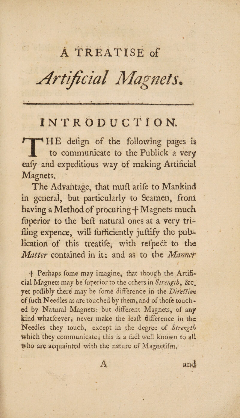Artificial Magnets* INTRODUCTION. HE defign of the following pages is X to communicate to the Publick a very eafy and expeditious way of making Artificial Magnets, ' The Advantage, that muft arife to Mankind in general, but particularly to Seamen, front having a Method of procuring •f-Magnets much fuperior to the beft natural ones at a very tri¬ fling expence, will fufliciently juftify the pub^ lication of this treatifej with refpedt to the Matter contained in it; and as to the Manner ■f Perhaps fome may imagine, that though the Artifi¬ cial Magnets may be fuperior to the others in Strength, &c. yet pofiibiy there may be fome difference in the DireCfim of fuch Needles as are touched by them, and of thofe touch¬ ed by Natural Magnets: but different Magnets, of any kind whatfoever, never make the leaft difference in the Needles they touch, except in the degree of Strength which they communicate; this is a fa£t well known to all who are acquainted with the nature of Magnetifcn, A