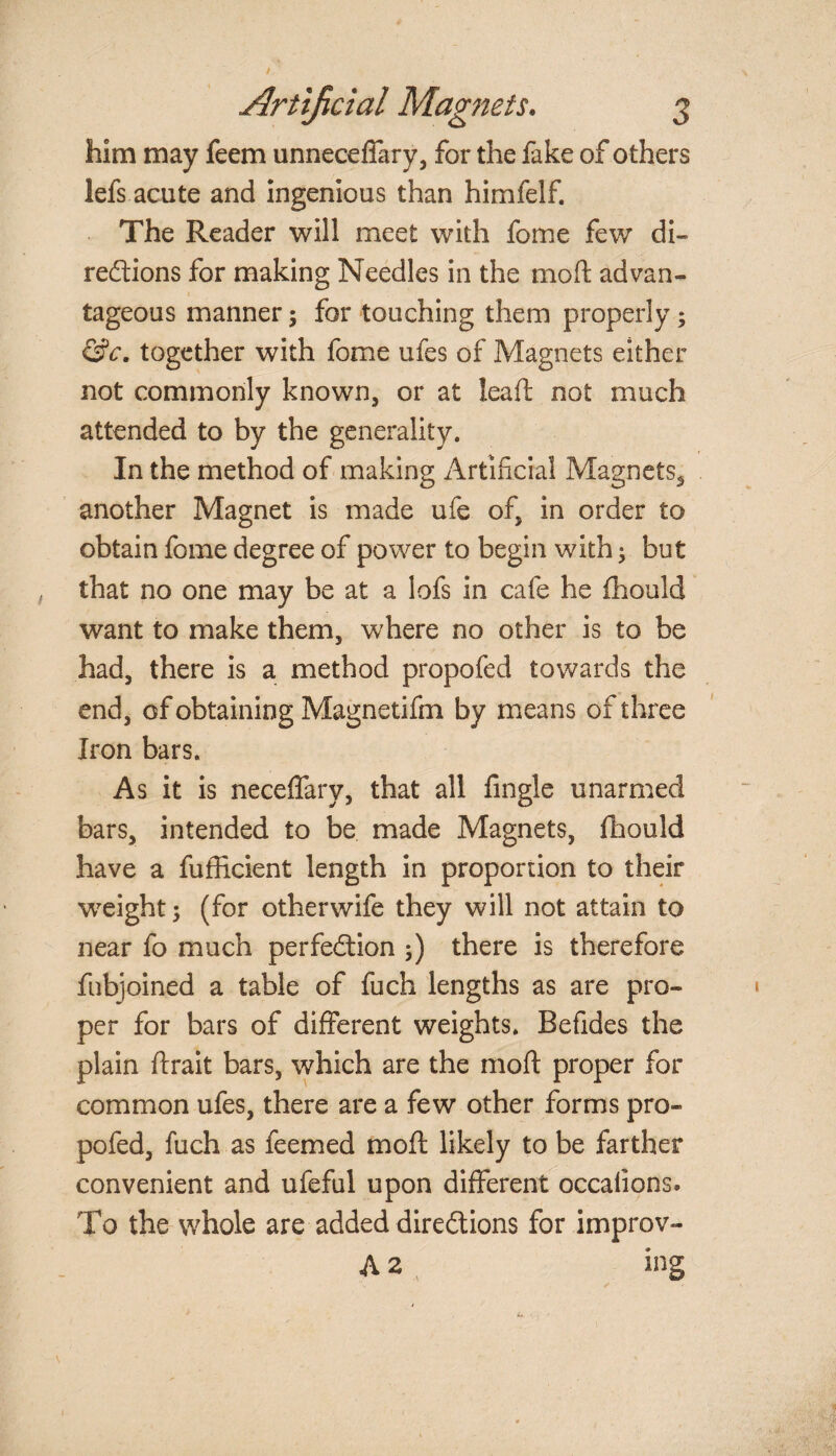 him may feem unneceffary, for the fake of others lefs acute and ingenious than himfelf. The Reader will meet with fome few di¬ rections for making Needles in the moft advan¬ tageous manner $ for touching them properly; &c. together with fome ufes of Magnets either not commonly known, or at lead: not much attended to by the generality. In the method of making Artificial Magnets, another Magnet is made ufe of, in order to obtain fome degree of power to begin with; but that no one may be at a lofs in cafe he fhould want to make them, where no other is to be had, there is a method propofed towards the end, of obtaining Magnetifm by means of three Iron bars. As it is neceffary, that all Angle unarmed bars, intended to be made Magnets, fhould have a fufficient length in proportion to their weight; (for otherwife they will not attain to near fo much perfection 5) there is therefore fnbjoined a table of fuch lengths as are pro¬ per for bars of different weights. Befides the plain ftrait bars, which are the moft proper for common ufes, there are a few other forms pro¬ pofed, fuch as feemed moft likely to be farther convenient and ufeful upon different occaiions. To the whole are added directions for improv- A 2 ing