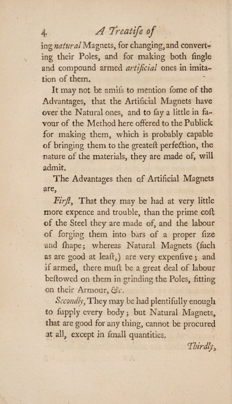 ing natural Magnets, for changing, and convert¬ ing their Poles, and for making both Angle and compound armed artificial ones in imita¬ tion of therm It may not be amils to mention feme of the Advantages, that the Artificial Magnets have over the Natural ones, and to fay a little in fa¬ vour of the Method here offered to the Publick for making them, which is probably capable of bringing them to the greateft perfeftion, the nature of the materials, they are made of, will admit. The Advantages then of Artificial Magnets are. Firjl, That they may be had at very little more expence and trouble, than the prime coft of the Steel they are made of, and the labour of forging them into bars of a proper fize and fibape; whereas Natural Magnets (fuch as are good at leaft,) are very expenfive; and if armed, there muff be a great deal of labour bellowed on them in grinding the Poles, fitting on their Armour, &c\ Secondly, They may be had plentifully enough to fuppSy every body $ but Natural Magnets, that are good for any thing, cannot be procured at all^ except in fmall quantities.