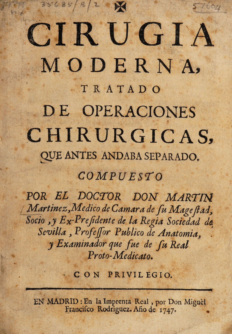 MODERNA, TRATADO DE OPERACIONES CHIRURGICAS, ANTES ANDABA SEPARADO. COMPUESTO POR EL DOCTOR DON MARTIN Martínez yMedie o de Camar a de fu Magefiad. Socio ,y Ex-Preftdente de la Regia Sociedad d& Sevilla , Profejfor Publico de Anatomía, . y Examinador que fue de fu Real Proto-Medieato. CON PRIVIL EG I O. EN MADRID : En la Imprenta Real, por Don Miguel Erancifco Rodríguez. Año de 1747.