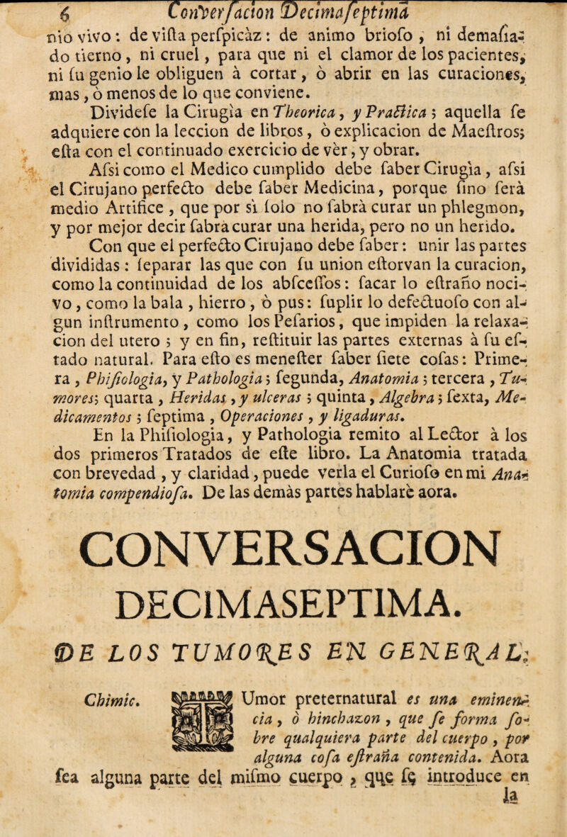 6Con^erfaetón Décimafeptinuí ni o vivo: de viña perfpicáz: de animo briofo , ni demafia- do tierno, ni cruel, para que ni el clamor de los pacientes, ni íu genio le obliguen á cortar, ó abrir en las curaciones, mas gómenos de lo que conviene. Dividefe la Cirugía en Theorica, y Practica $ aquella fe adquiere cón la lección de libros, ó explicación de Maeílros; efta con el continuado exercicio de ver, y obrar. Afsi como el Medico cumplido debe faber Cirugía, afsi el Cirujano perfedo debe faber Medicina, porque fino ferá medio Artifice , que por si lolo no labra curar un phlegmon, y por mejor decir fabra curar una herida, pero no un herido. Con que el perfedo Cirujano debe faber: unir las partes divididas : íeparar las que con fu unión eftorvan la curación, como la continuidad de los abfceffos: facar lo eftraño noci¬ vo , como la bala , hierro , ó pus: fuplir lo defeduofo con al¬ gún inílrumento, como losPefarios, que impiden la relaxa-* cion del útero 5 y en fin, reftituir las partes externas á fu es¬ tado natural. Para efto es menefter faber fíete cofas: Primer ra , Phijiologia, y Path ologia; fegunda, Anatomía 5 tercera , mores\ quarta , Heridas 9y ulceras 5 quinta, Algebra 5 fexta, Me¬ dicamentos 5 feptima , Operaciones , y ligaduras. En la Phifiologia, y Pathologia remito alLedor á los dos primeros Tratados de eñe libro. La Anatomia tratada con brevedad , y claridad, puede verla el Curiofo en mi Ante tomia compendiosa. De las demás partes hablare aora. CONVERSACION DEC1MASEPTIMA. IDE LOS TUMORES EK GENERAL; Chimic. Umor preternatural es una eminen¿ cta > ° hinchazón, que fe forma fo- pljp bre qualquiera parte del cuerpo , por alguna cofa ejlraña contenida. Aora fea alguna parte del tnifmo cuerpo , qi^e ÍQ introduce en la