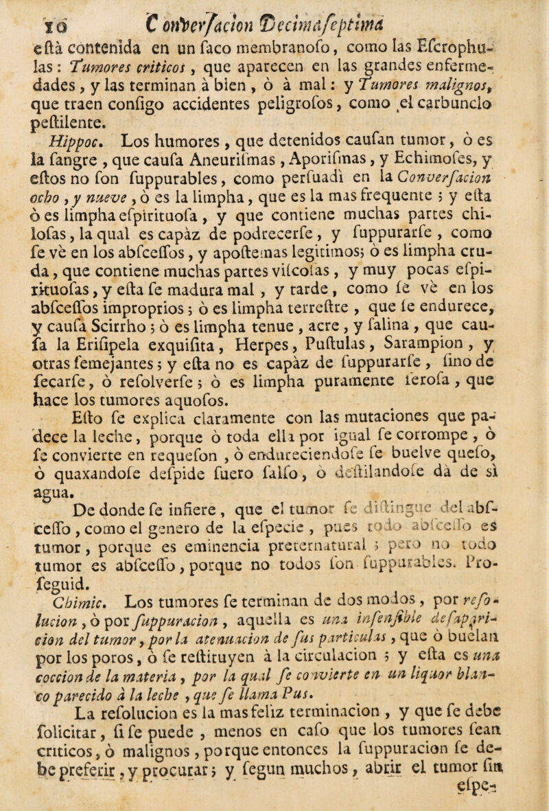 eftá contenida en un faco membranofo, como las Efcrophu- las: Tumores críticos, que aparecen en las grandes enferme¬ dades , y las terminan á bien , ó á mal: y Tumores malignos, que traen configo accidentes peligrólos, como el carbunclo peílilente. Hippoc. Los humores , que detenidos caufan tumor, ó es la fangre , que caufa Aneurifmas , Aporifmas, y Echimofes, y ellos no fon fuppurables, como perfuadi en la Converfacion ocho y y nueve , o es la limpha, que es la mas frequente ? y ella ó es limpha efpirituofa , y que contiene muchas partes chU lofas, la qual es capaz de podrecerfe , y fuppurarfe , como fe ve en los abfceffos, y apoílemas legítimos? ó es limpha cru¬ da , que contiene muchas partes vitcolas , y muy pocas eípi- rkuofas, y ella fe madura mal , y tarde , como íe ve en ios abfceífos improprios ? ó es limpha terreftre , que íe endurece, y caufa Scirrho 5 ó es limpha tenue , acre, y falina , que cau¬ fa la Eriíipela exquifita, Herpes, Puítulas, Sarampión, y otras femejantes; y ella no es capaz de fuppurarfe , fino de fecarfe, ó refolverfe 5 ó es limpha puramente ierola , que hace los tumores aquofos. Ello fe explica claramente con las mutaciones que pa¬ dece la leche, porque ó toda ella por igual fe corrompe , ó fe convierte en requefon , ó endureciéndole le buelve quefo., ó quaxandoíe defpide fuero faiío, o detlilandoie da de si agua. De donde fe infiere , que el tumor fe dihingue delabf- ceffo , como el genero de la efpecic , pues todo abíceiib es tumor, porque es eminencia preternatural 5 pero no todo tumor es abfcelfo, porque no todos ion fuppurables. fro- feguid. Cbimic. Los tumores fe terminan de dos modos , por refo- lucían , ó por fuppuración , aquella es una infenjibie defapjri^ don del tumor y por la atenuación de fus partículas, que 6 Duelan por los poros, ó fe reílituyen á la circulación ? y ella es una cocción de la materia , por la qual fe convierte en un liquor blan¬ co parecido d la leche , que fe llama Pus. La refolucion es la mas feliz terminación , y que fe debe foiicitar, üfe puede , menos en cafo que ios tumores fean críticos, ó malignos, porque entonces la fuppuracion fe de¬ be preferir 9 y procurar ? y fegun muchos, abrir el tumor fin